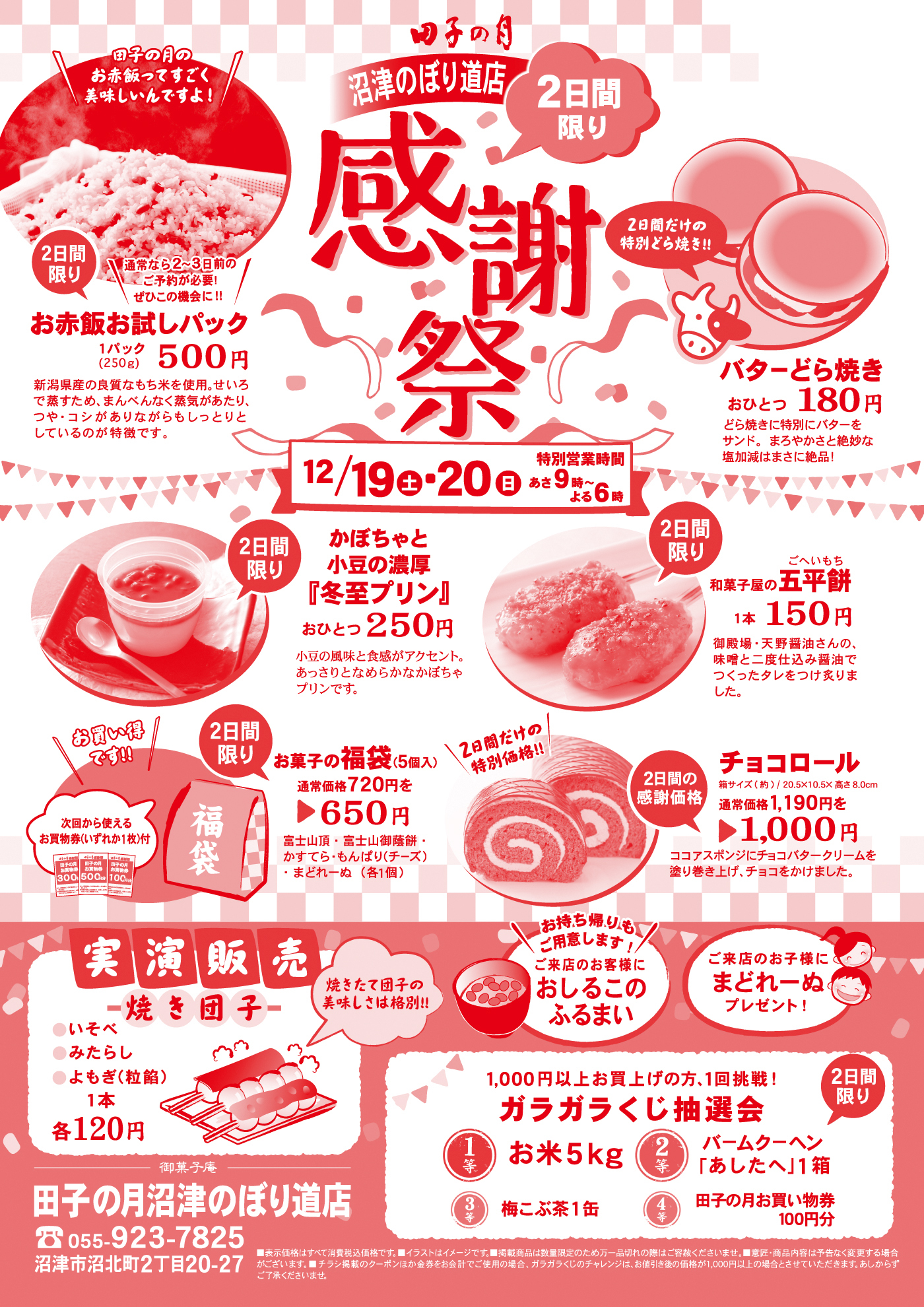 田子の月沼津のぼり道店感謝祭2日間限り12/19土20日あさ9時～よる6時田子の月のお赤飯ってすごく美味しいんですよ！通常なら2～3日前のご予約が必要！ぜひこの機会に！！2日間限りお赤飯お試しパック１パック(250ｇ)500円新潟県産の良質なもち米を使用。せいろで蒸すため、まんべんなく蒸気があたり、つや・コシがありながらもしっとりとしているのが特徴です。2日間だけの特別どら焼き！！バターどら焼きおひとつ180円どら焼きに特別にバターをサンド。まろやかさと絶妙な塩加減はまさに絶品！2日間限りかぼちゃと小豆の濃厚『冬至プリン』おひとつ250円小豆の風味と食感がアクセント。あっさりとなめらかなかぼちゃのプリンです。2日間限り和菓子屋の五平餅1本150円御殿場・天野醤油さんの、味噌と二度仕込み醤油でつくったタレをつけ炙りました。2日間限りお買い得です次回から使えるお買い物券(いずれか１枚)付お菓子の福袋 (5個入)通常価格720円を650円富士山頂・富士山御蔭餅・かすてら・もんぱり(チーズ)・まどれーぬ(各１個)2日間だけの特別価格チョコロール箱サイズ(約)/20.5×10.5×高さ8.0ｃｍ通常価格1,190円を1,000円ココアスポンジにチョコバタークリームを塗り巻き上げ、チョコをかけました。実演販売焼き団子いそべみたらしよもぎ(粒餡)1本各120円焼きたて団子の美味しさは格別お持ち帰りもご用意します！ご来店のお客様におしるこのふるまいご来店のお子様にまどれーぬプレゼント1,000円以上お買い上げの方、１回挑戦ガラガラくじ抽選会１等お米５ｋｇ２等バームクーヘン「あしたへ」１箱３等梅昆布茶１缶４等田子の月お買い物券１００円分2日間限り御菓子庵田子の月沼津のぼり道店055-923-7825沼津市沼北町2丁目20-27表示価格はすべて消費税込価格です。イラストはイメージです。掲載商品は数量限定のため万一品切れの際はご容赦くださいませ。意匠・商品内容は予告なく変更する場合がございます。チラシ掲載のクーポンほか金券をお会計でご使用の場合、ガラガラくじのチャレンジは、お値引後の価格が1,000円以上の場合とさせていただきます。あしからずご了承くださいませ。
