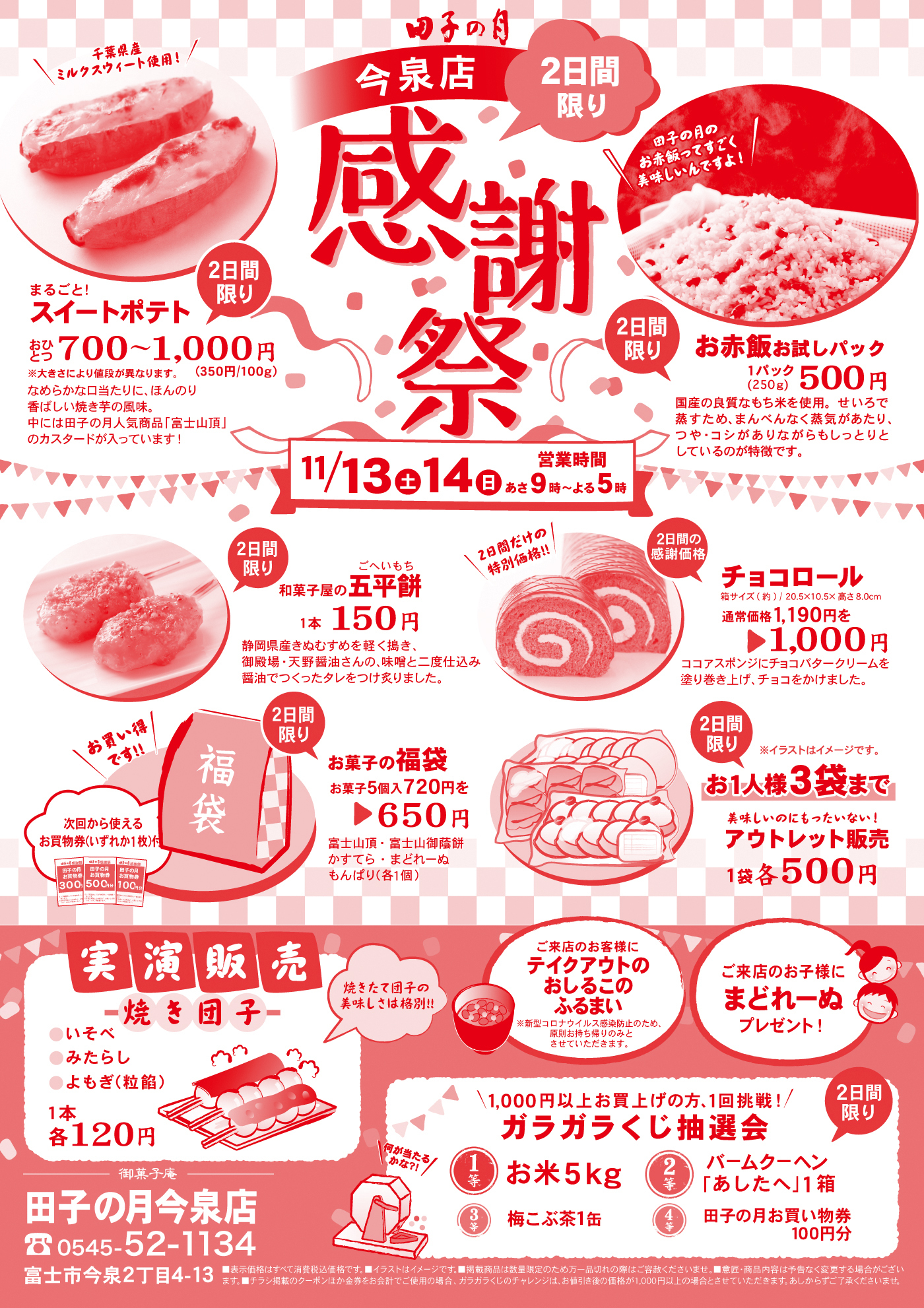 田子の月今泉店感謝祭2日間限り11/13土14日営業時間あさ9時～よる5時2日間限りまるごと！スイートポテトおひとつ700～1,000円※大きさにより値段が異なります。(350円/100g)＼千葉県産ミルクスウィート使用！／なめらかな口当たりに、ほんのり香ばしい焼き芋の風味。中には田子の月人気商品「富士山頂」のカスタードが入っています！2日間限りお赤飯お試しパック1パック(250g)500円国産の良質なもち米を使用。せいろで蒸すため、まんべんなく蒸気があたり、つや・コシがありながらもしっとりとしているのが特徴です。2日間限り和菓子屋の五平餅ごへいもち1本150円静岡県産きぬむすめを軽く搗き、御殿場・天野醤油さんの、味噌と二度仕込み醤油でつくったタレをつけ炙りました。2日間の感謝価格チョコロール箱サイズ(約)/20.5×10.5×高さ8.0cm通常価格1,190円を▶1,000円＼2日間だけの特別価格‼／ココアスポンジにチョコバタークリームを塗り巻き上げ、チョコをかけました。2日間限りお菓子の福袋お菓子5個入720円を▶650円富士山頂・富士山御蔭餅かすてら・まどれーぬもんぱり(各1個)＼お買い得です‼／次回から使えるお買物券(いずれか1枚付)2日間限りお1人様3袋まで美味しいのにもったいない！アウトレット販売1袋各500円※イラストはイメージです。実演販売焼き団子●いそべ●みたらし●よもぎ(粒餡)1本各120円焼きたて団子の美味しさは格別‼ご来店のお客様にテイクアウトのおしるこのふるまい※新型コロナウイルス感染防止のため、原則お持ち帰りのみとさせていただきます。ご来店のお子様にまどれーぬプレゼント！＼1,000円以上お買い上げの方、1回挑戦！／ガラガラくじ抽選会2日間限り＼何が当たるかな？！／1等お米5kg2等バームクーヘン「あしたへ」1箱3等梅こぶ茶1缶4等田子の月お買い物券100円分御菓子庵田子の月今泉店☏0545-52-1134富士市今泉2丁目4-13■表示価格は全て消費税込価格です。■イラストはイメージです。■掲載商品は数量限定のため万一品切れの際はご容赦くださいませ。■意匠・商品内容は予告なく変更する場合がございます。■チラシ掲載のクーポンほか金券をお会計でご使用の場合、ガラガラくじのチャレンジは、お値引き後の価格が1,000円以上の場合とさせていただきます。あしからずご了承くださいませ。
