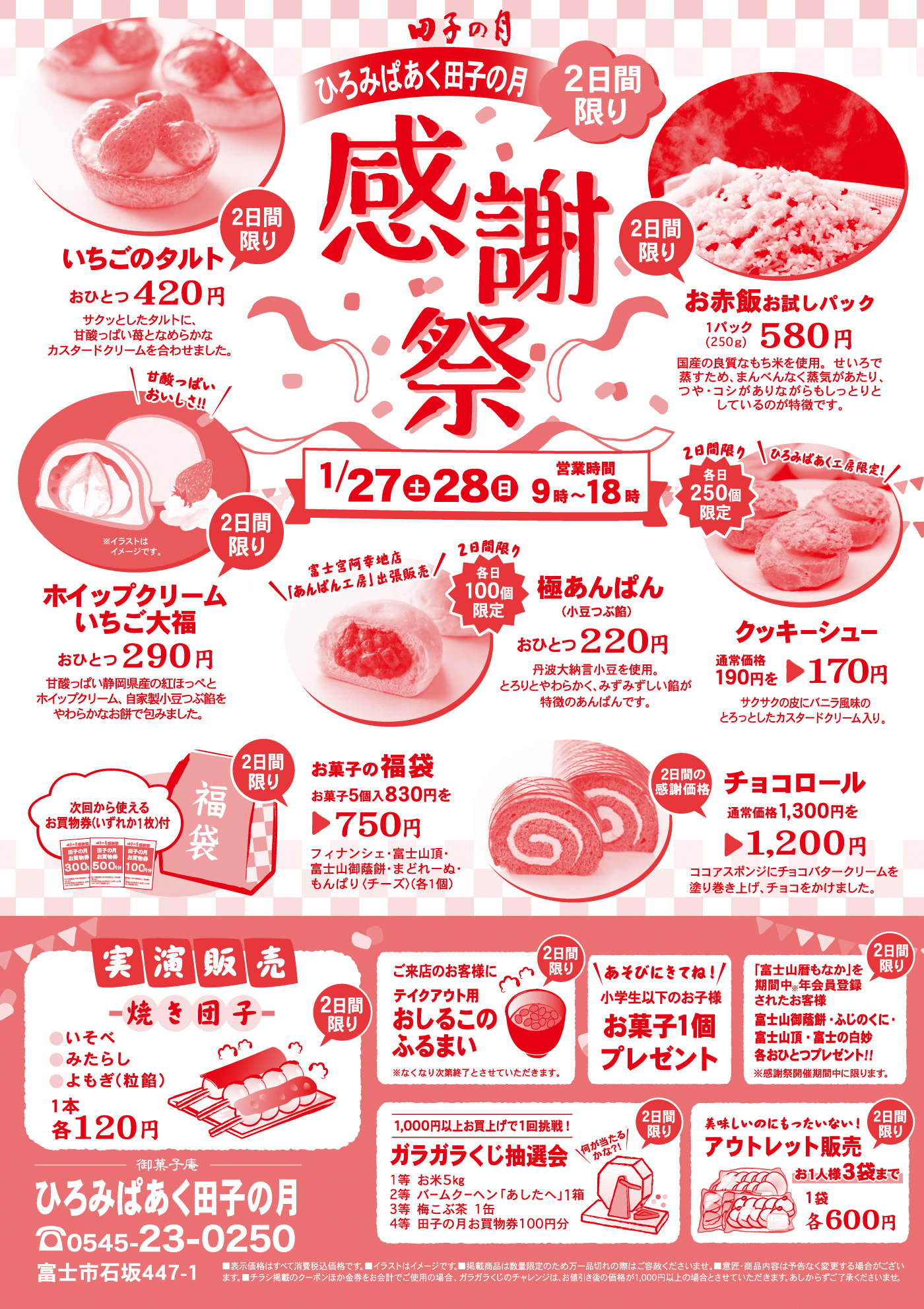 田子の月ひろみぱあく感謝祭2日間限り1/27土28日営業時間9時～18時2日間限りいちごのタルトおひとつ420円サクッとしたタルトに、甘酸っぱい苺となめらかなカスタードクリームを合わせました。2日間限りお赤飯お試しパック1パック(250g)580円国産の良質なもち米を使用。せいろで蒸すため、まんべんなく蒸気があたり、つや・コシがありながらもしっとりとしているのが特徴です。2日間限りホイップクリームいちご大福おひとつ290円甘酸っぱい静岡県産の紅ほっぺとホイップクリーム、自家製小豆つぶ餡をやわらかなお餅で包みました。＼甘酸っぱいおいしさ‼／2日間限り各日100個限定極あんぱん(小豆つぶ餡おひとつ220円丹波大納言小豆を使用。とろりとやわらかく、みずみずしい餡が特徴のあんぱんです。＼富士宮阿幸地店「あんぱん工房」出張販売／2日間限り各日250個限定クッキーシュー通常価格190円を▶170円サクサクの皮にバニラ風味のとろっとしたカスタードクリーム入り。＼ひろみぱあく工房限定！／2日間限りお菓子の福袋お菓子5個入830円を▶750円フィナンシェ・富士山頂・富士山御蔭餅・まどれーぬ・もんぱり〈チーズ〉(各1個)次回から使えるお買物券(いずれか1枚)付2日間の感謝価格チョコロール通常価格1,300円を▶1,200円ココアスポンジにチョコバタークリームを塗り巻き上げ、チョコをかけました。実演販売焼き団子●いそべ●みたらし●よもぎ(粒餡)1本各120円2日間限りご来店のお客様にテイクアウト用おしるこのふるまい※なくなり次第終了とさせていただきます。＼あそびにきてね！／小学生以下のお子様お菓子1個プレゼント2日間限り「富士山暦もなか」を期間中※年会員登録されたお客様富士山御蔭餅・ふじのくに・富士山頂・富士の白妙各おひとつプレゼント‼※感謝祭期間中に限ります。2日間限り1,000円以上お買上げで1回挑戦！／ガラガラくじ抽選会1等お米5kg2等バームクーヘン「あしたへ」1箱3等梅こぶ茶1缶4等田子の月お買い物券100円分＼何が当たるかな?!／2日間限り美味しいのにもったいない！アウトレット販売お1人様3袋まで1袋各600円御菓子庵ひろみぱあく田子の月☏0545-23-0250富士市石坂447-1■表示価格はすべて消費税込価格です。■イラストはイメージです。■掲載商品は数量限定のため万一品切れの際はご容赦くださいませ。■意匠・商品内容は予告なく変更する場合がございます。■チラシ掲載のクーポンほか金券をお会計でご使用の場合、ガラガラくじのチャレンジは、お値引き後の金額が1,000円以上の場合とさせていただきます。あしからずご了承くださいませ。