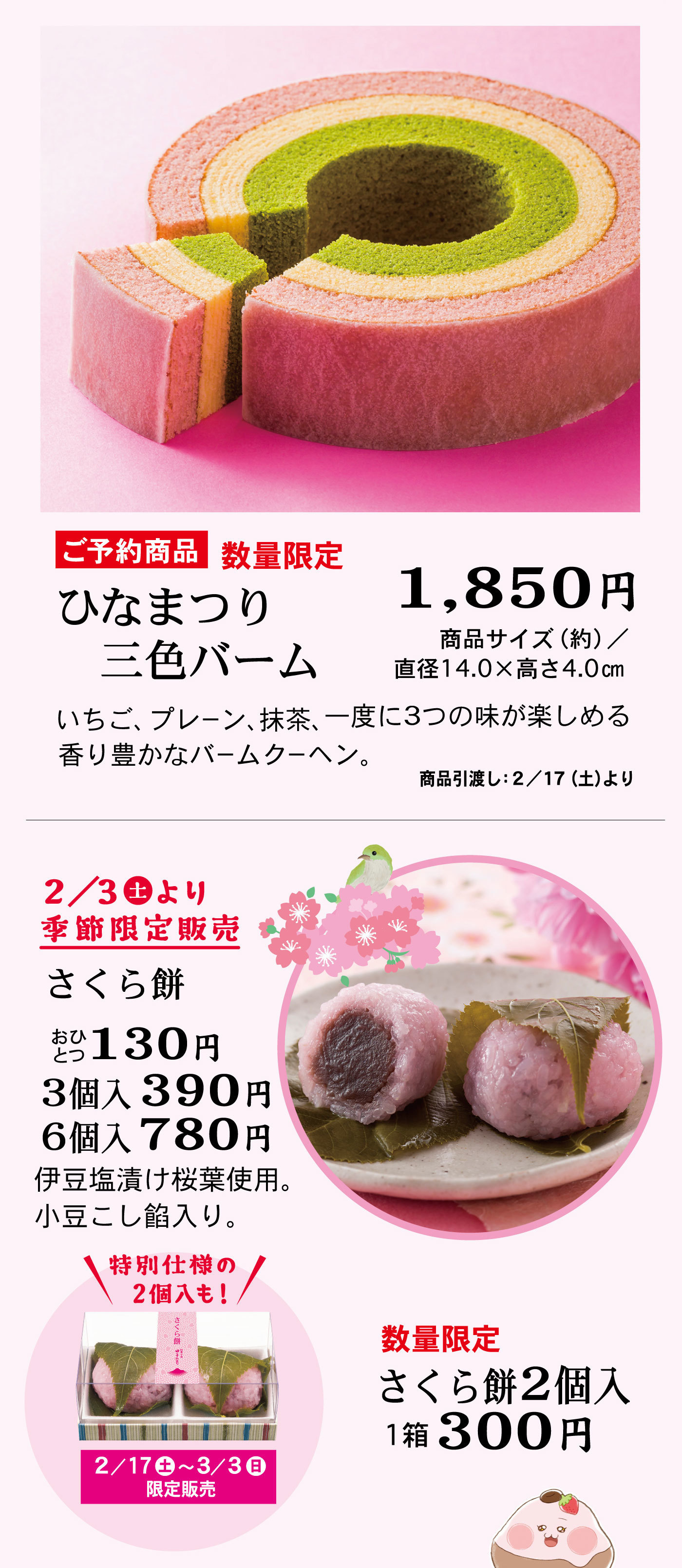 ご予約商品数量限定ひなまつり三色バーム1,850円商品サイズ(約)/直径14.0×高さ4.0cmいちご、プレーン、抹茶、一度に3つの味が楽しめる香り豊かなバームクーヘン。商品引渡し：2/17(土)より2/3土より季節限定販売さくら餅おひとつ130円3個入390円6個入780円伊豆塩漬け桜葉使用。小豆こし餡入り。数量限定さくら餅2個入1箱300円＼特別仕様の2個入も！／2/17土～3/3日限定販売