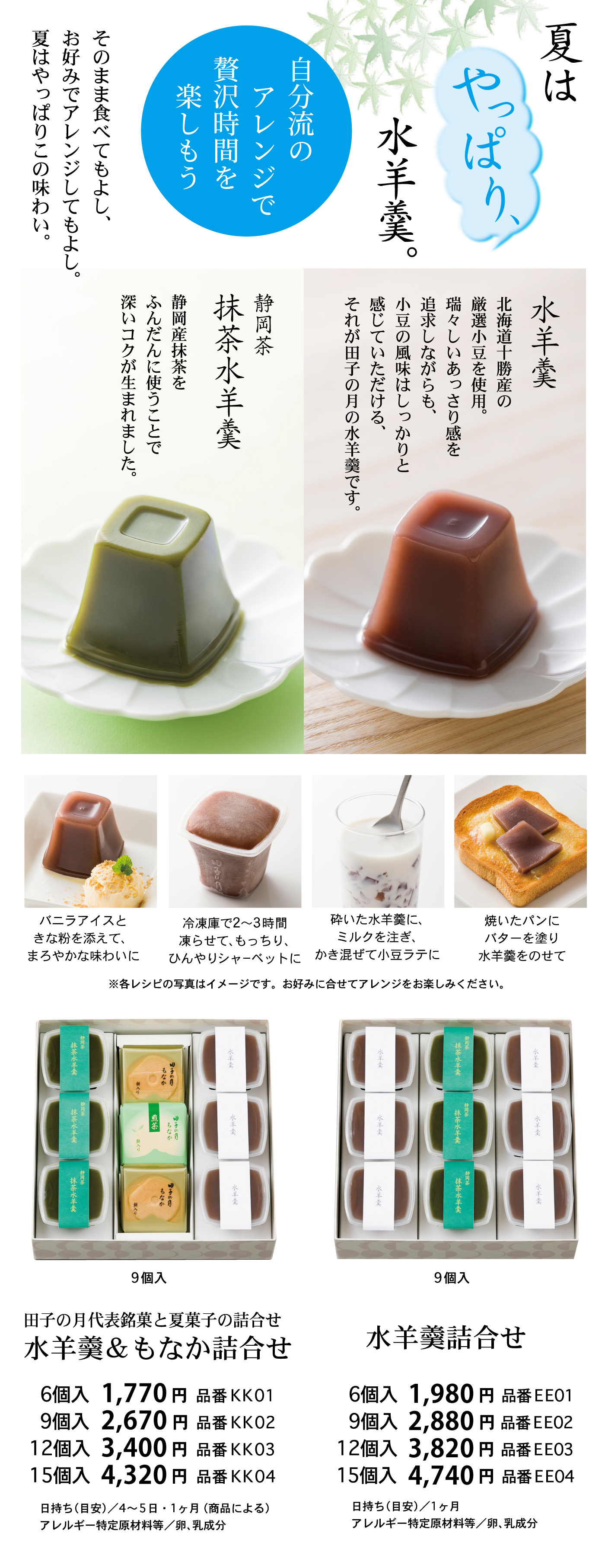 夏はやっぱり水羊羹。自分流のアレンジで贅沢時間を楽しもうそのまま食べてもよし、お好みでアレンジしてもよし夏はやっぱりこの味わい。水羊羹北海道十勝産の厳選小豆を使用。瑞々しいあっさり感を追求しながらも、小豆の風味はしっかりと感じていただける、それが田子の月の水羊羹です。静岡茶抹茶水羊羹静岡産抹茶をふんだんに使うことで深いコクが生まれました。バニラアイスときな粉を添えて、まろやかな味わいに冷蔵庫で2～3時間凍らせて、もっちり、ひんやりシャーベットに砕いた水羊羹にミルクを注ぎかき混ぜて小豆ラテに焼いたパンにバターを塗り水羊羹をのせて※各レシピの写真はイメージです。お好みに合わせてアレンジをお楽しみください。9個入田子の月代表銘菓と夏菓子の詰合せ水羊羹＆もなか詰合せ6個入1,770円品番KK019個入2,670円品番KK0212個入3,400円品番KK0315個入4,320円品番KK04日持ち(目安)/4～5・1ヶ月(商品による)アレルギー特定原材料等/卵、乳成分9個入水羊羹詰合せ6個入1,980円品番EE019個入2,880円品番EE0212個入3,820円品番EE0315個入4,740円品番EE04日持ち(目安)/1ヶ月アレルギー特定原材料等/卵、乳成分