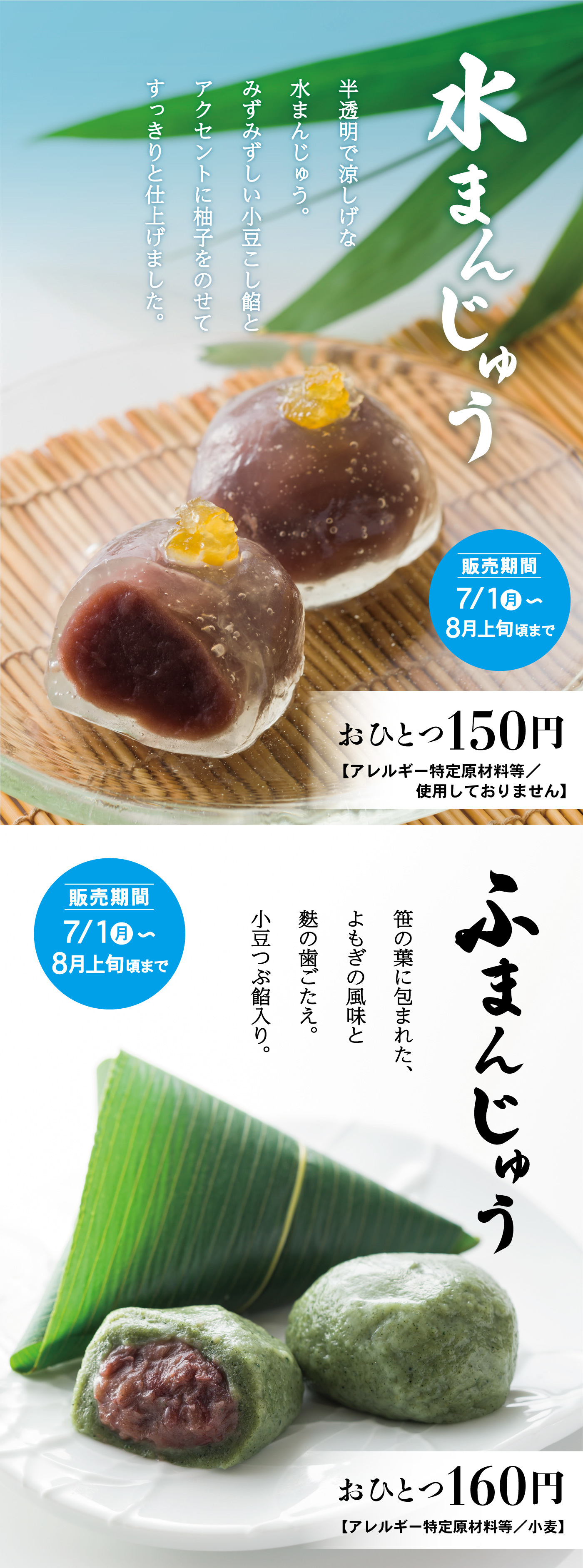 水まんじゅう半透明で涼しげな水まんじゅう。みずみずしい小豆こし餡とアクセントに柚子をのせてすっきりと仕上げました。販売期間7/1月～8月上旬頃までおひとつ150円【アレルギー特定原材料等/使用しておりません】7/1月～8月上旬頃までふまんじゅう笹の葉に包まれた、よもぎの風味と麩の歯ごたえ。小豆つぶ餡入り。おひとつ160円【アレルギー特定原材料等/小麦】