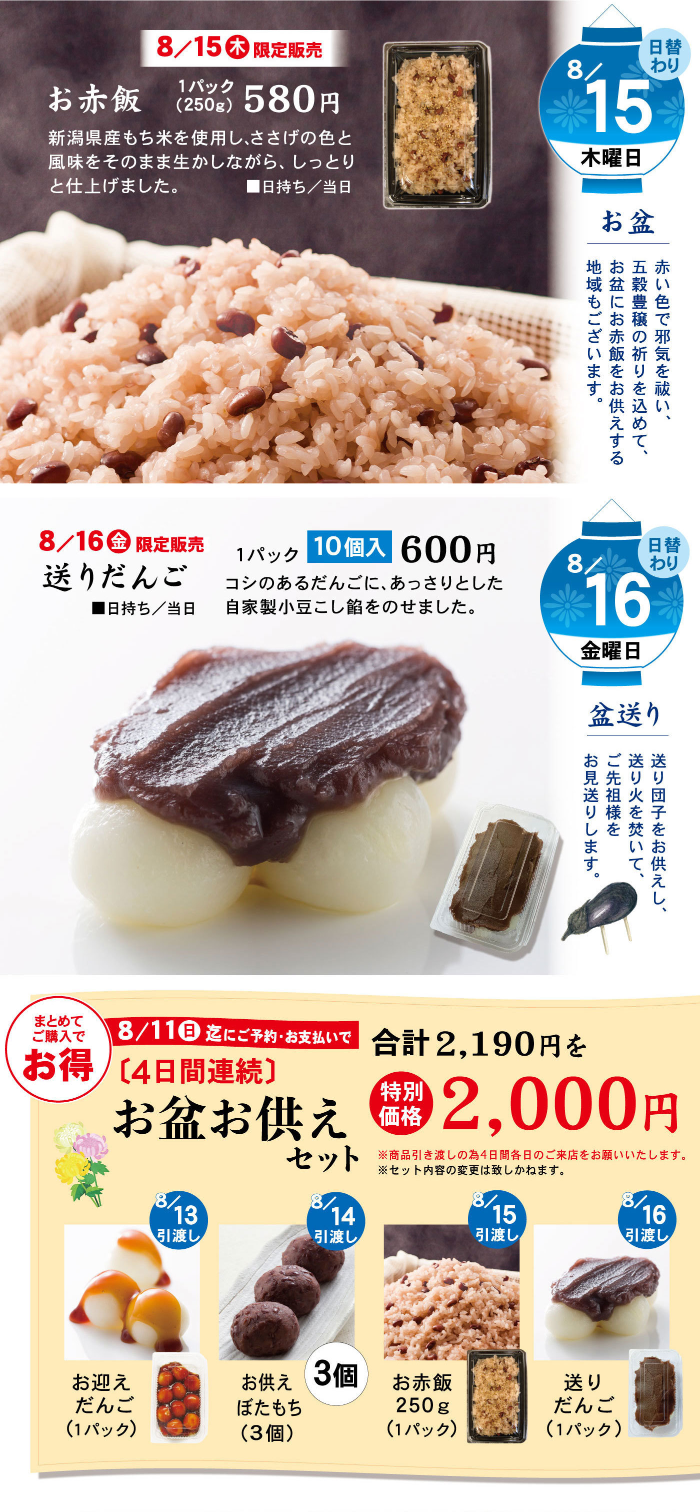 日替わり8/15木曜日お盆赤い色で邪気を祓い、五穀豊穣の祈りを込めて、お盆に赤飯をお供えする地域もございます。8/15木限定販売お赤飯1パック(250g)580円新潟県産もち米を使用し、ささげの色と風味をそのまま生かしながら、しっとりと仕上げました。■日持ち/当日日替わり8/16金曜日盆送り送り団子をお供えし、送り火を焚いて、ご先祖様をお見送りします。8/16金限定販売送りだんご1パック10個入600円コシのあるだんごに、あっさりとした自家製小豆こし餡をのせました。■日持ち/当日まとめてご購入でお得8/11日迄にご予約・お支払で〔4日間連続〕お盆お供えセット合計2,190円を特別価格2,000円※商品引渡しの為4日間各日のご来店をお願いいたします。※セット内容の変更は致しかねます。8/13引渡しお迎え団子(1パック)8/14引渡しお供えぼたもち(３個入)3個8/15引渡しお赤飯250g(1パック)8/16引渡し送りだんご(1パック)