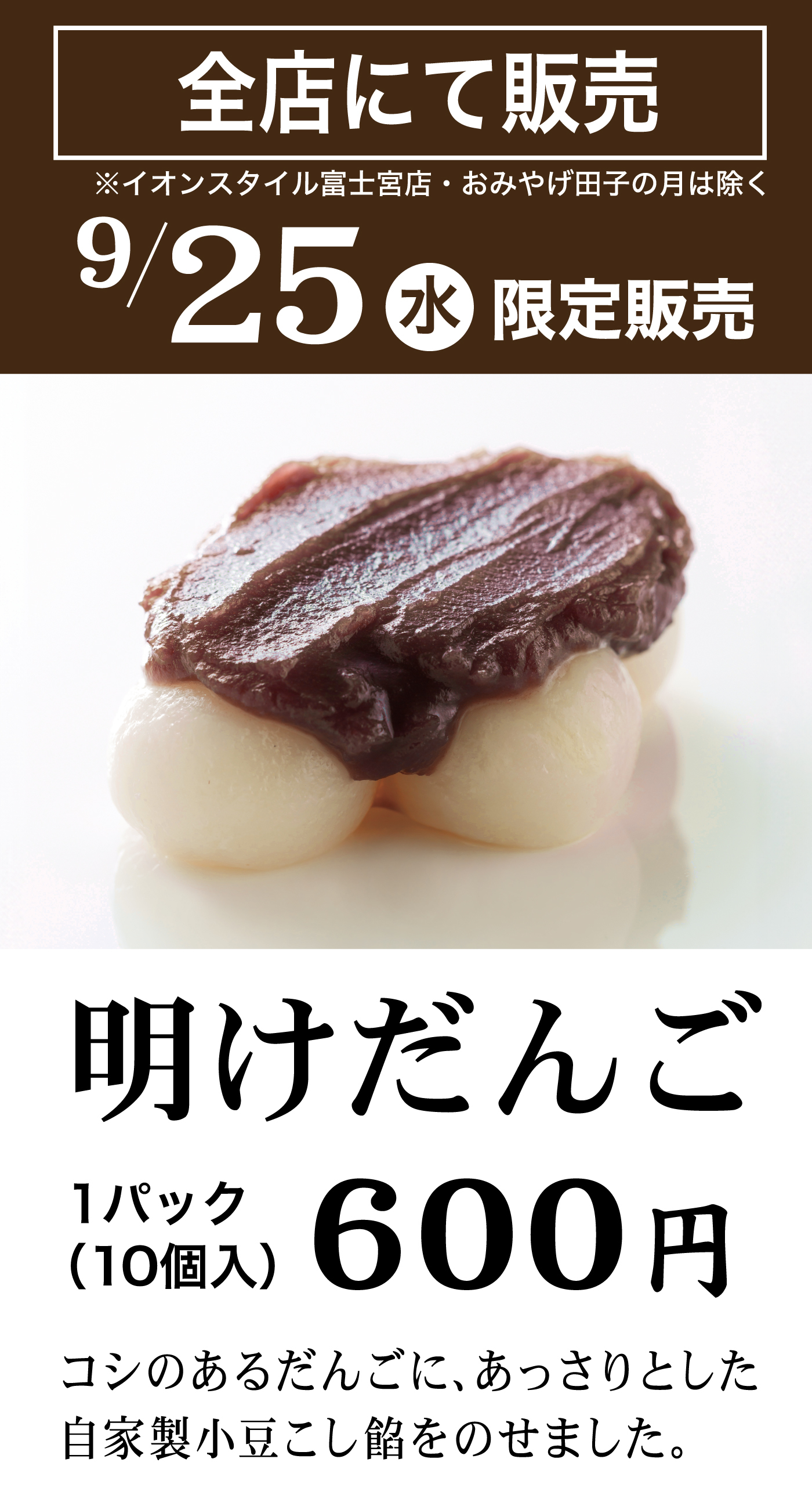 全店にて販売※イオンスタイル富士宮店・おみやげ田子の月は除く9/25水限定販売明けだんご1パック(10個入)600円コシのあるだんごに、あっさりとした自家製小豆こし餡をのせました。