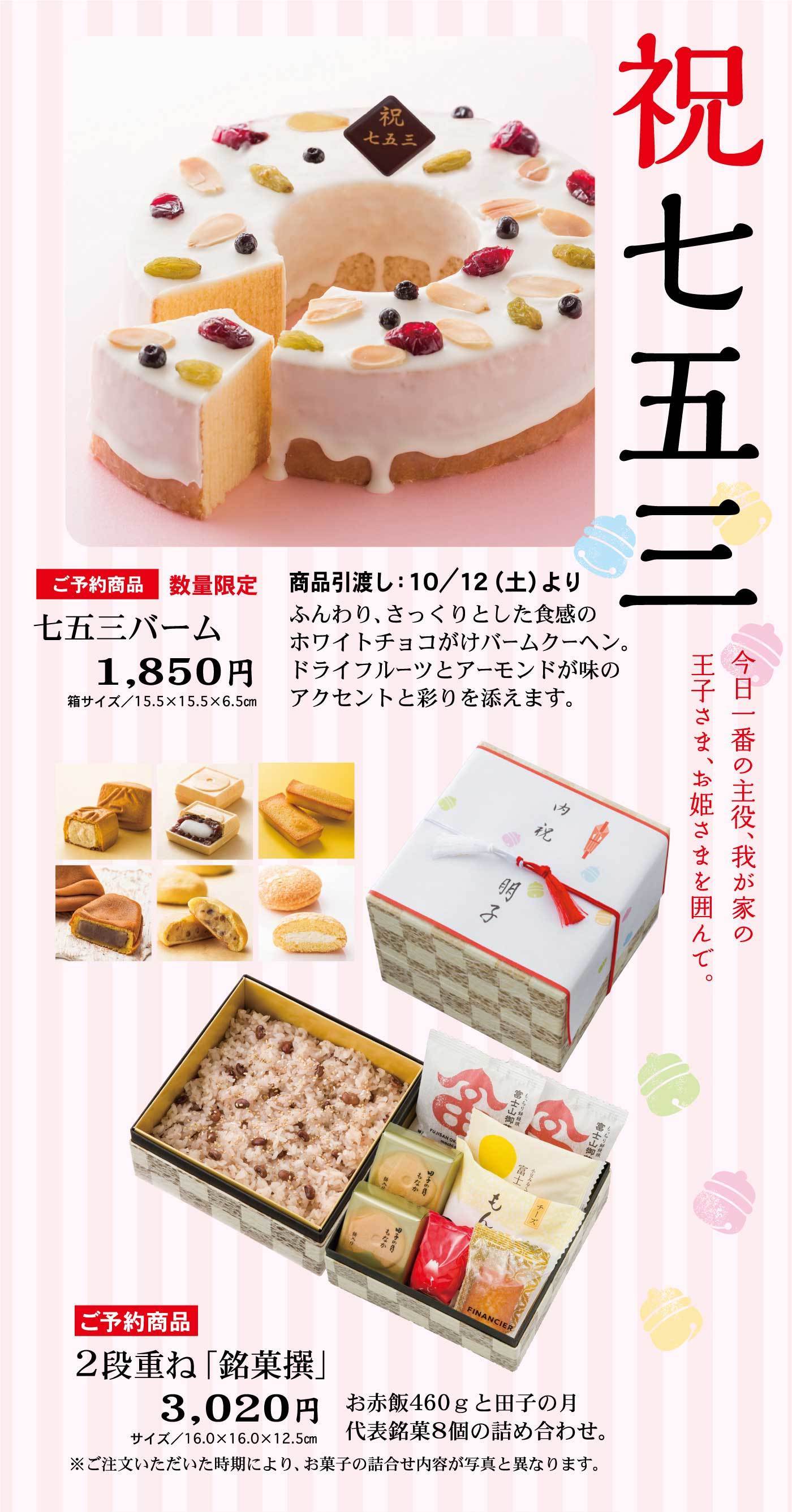 祝七五三ご予約商品数量限定七五三バーム1,850円箱サイズ/15.5✕15.5✕6.5商品引渡し：10/12(土)よりふんわり、さっくりとした食感のホワイトチョコがけバームクーヘン。フォらいフルーツとアーモンドが味のアクセントと彩りを添えます。今日1番の主役、我が家の王子さま、お姫さまを囲んで。ご予約商品2段重ね「銘菓撰」3,020円サイズ16.0✕16.0✕12.5お赤飯460gと田子の月代表銘菓8個の詰め合わせ・※ご注文いただいた時期により、お菓子の詰合せ内容が写真と異なります。