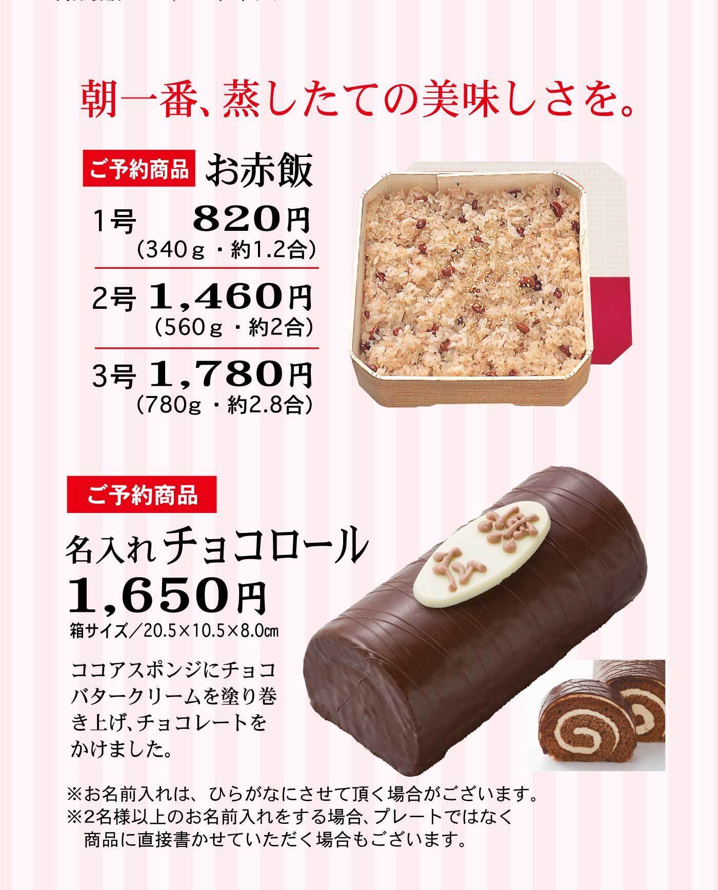 朝一番、蒸したての美味しさを。ご予約商品お赤飯1号820円(340g・約1.2合)2号1,460円(560g・約2合)3号1,780円(780g・約2.8合)ご予約商品名入れチョコロール1,650円箱サイズ/20.5✕10.5✕8.0cmココアスポンジにチョコバタークリームを塗り巻き上げ、チョコレートをかけました。※お名前入れは、ひらがなにさせて頂く場合がございます。※2名様以上のお名前をする場合、プレートではなく、商品に直接書かせていただく場合もござます。