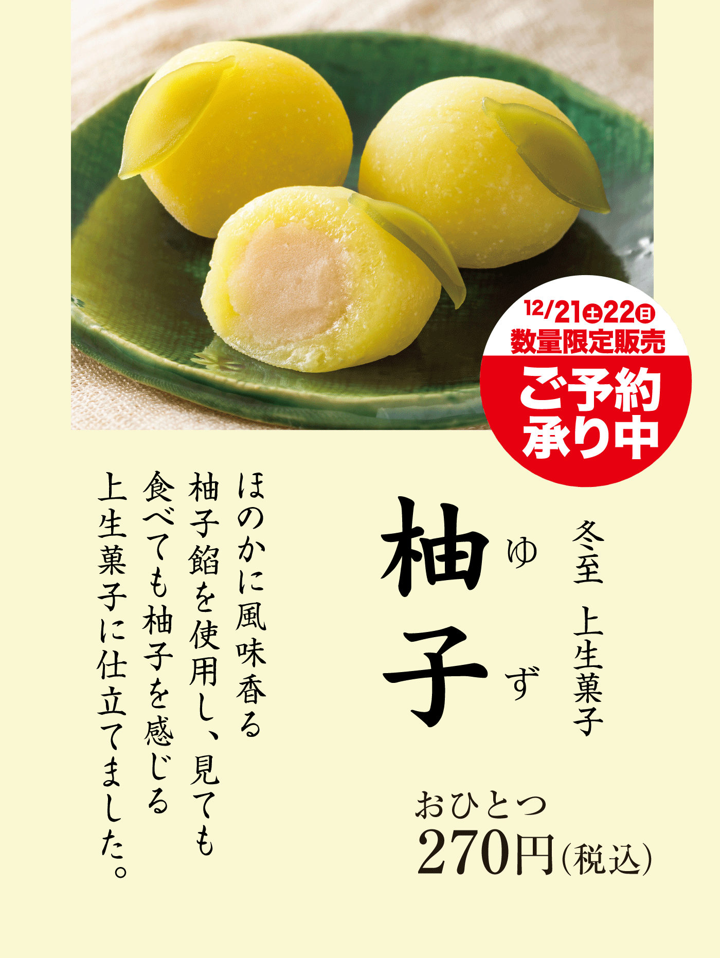 冬至季節のお菓子かぼちゃ饅頭しっとりとしたかぼちゃ餡を包んだ小ぶりなお饅頭です。おひとつ150円税込冬至上生菓子柚子ゆずほのかに風味香る柚子餡を使用し、見ても食べても柚子を感じる上生菓子に仕立てました。おひとつ270円税込