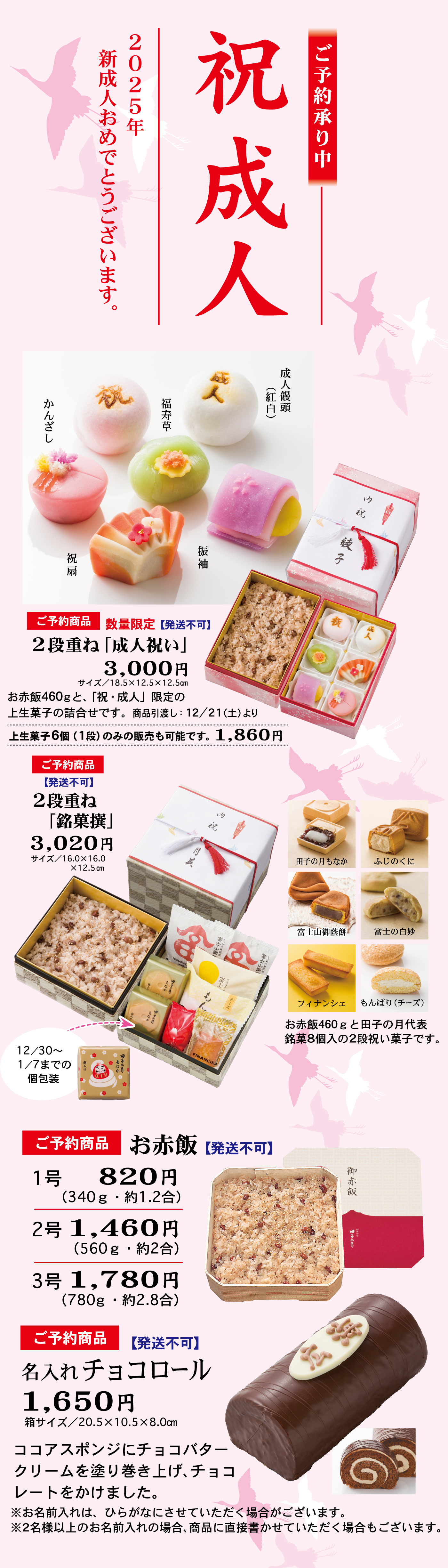 ご予約承り中祝成人2025年新成人おめでとうございます。成人饅頭紅白福寿草かんざし振袖祝扇ご予約商品数量限定発送不可2段重ね「成人祝い」3,000円サイズ/18.5×12.5×12.5cmお赤飯460gと「祝・成人」限定の上生菓子の詰め合わせです。商品引き渡し：12/21(土)より上生菓子6個(1段)のみの販売も可能です1,860円2段重ね「銘菓撰」3,020円サイズ/16.0×16.0×12.5cm田子の月もなかふじのくに富士山御蔭餅富士の白妙フィナンシェもんぱり(チーズ)お赤飯460gと田子の月代表銘菓8個入の2段祝い菓子です12/30~1/7までの個包装お赤飯1号820円340g・約1.2合2号1,460円560g・約2号3号1m780円780g・約2.8号名入れチョコロール1,650円箱サイズ/20.5×10.5×8.0ココアスポンジにチョコバタークリームを塗り巻き上げ、チョコレートをかけました※お名前入れは、ひらがなにさせていただく場合がございます。※2名様以上のお名前入れの場合、商品に直接書かせていただく場合もございます