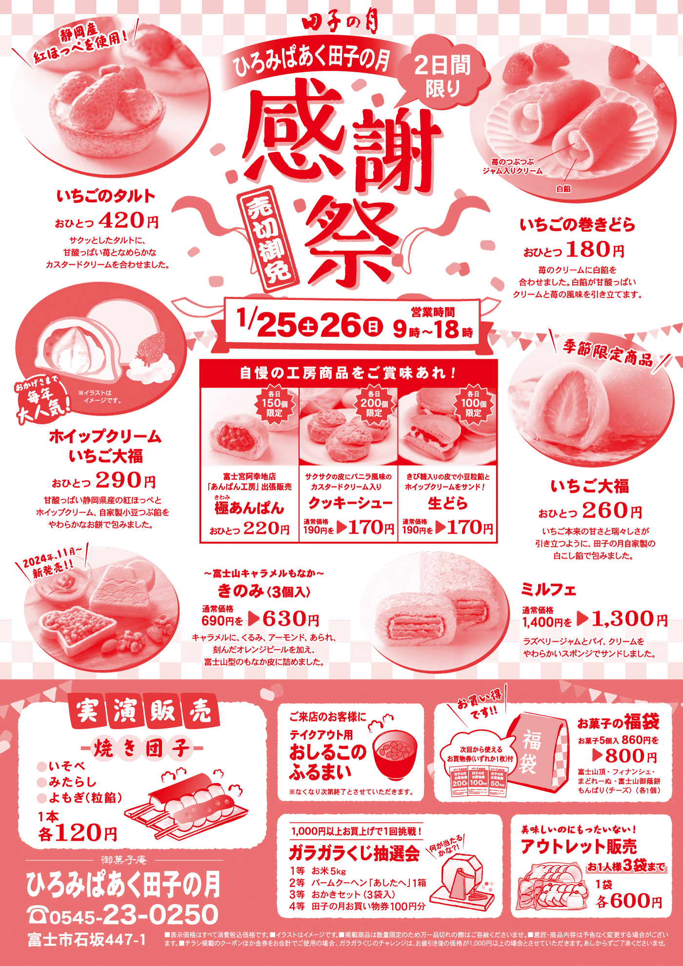 田子の月ひろみぱあく田子の月2日間限り感謝祭売切御免いちごの巻きどらおひとつ180円苺クリームに白餡を合わせました。白餡が甘酸っぱいクリームと苺の風味を引き立てます。苺のつぶつぶジャム入りクリーム白餡静岡産紅ほっぺを使用いちごのタルトおひとつ420円サクッとしたタルトに甘酸っぱい苺となめらかなカスタードクリームを合わせました。1/24土26日9時〜18時営業時間おかげさまで毎年大人気イラストはイメージです。ホイップクリームいちご大福おひとつ290円甘酸っぱい静岡県産の紅ほっぺとホイップクリーム、自家製小豆つぶ餡をやわらかなお餅で包みました。季節限定商品いちご大福おひとつ260円いちご本来の甘さと瑞々しさが引き立つように、田子の月自家製の白こし餡で包みました。2024年11月新発売富士山キャラメルもなかきのみ3個入通常690円→630円キャラメルに、くるみ、アーモンド、あられ、刻んだオレンジピールを加え、富士山型のもなか皮に詰めました。ミルフェ通常価格1,400円を1,300円ラズベリージャムとパイ・クリームをやわらかいスポンジでサンドしました。自慢の工房商品をご賞味あれ！各日150個限定富士山阿幸地店あんぱん工房出張販売極あんぱんおひとつ220円各日200個限定サクサクの皮にバニラ風味のカスタードクリーム入りクッキーシュー通常価格190円を170円各日100個限定きび糖入りの皮で小豆粒餡とホイップクリームをサンド！生どら通常価格190円を170円実演販売焼き団子いそべみたらしよもぎ(つび餡)1本各120円ご来店のお客様にテイクアウト用あしるこのふるまい※なくなり次第終了とさせていただきますお買い得です次回から使えるお買物券(いずれか1枚)付お菓子の福袋お菓子5個入860円を800円富士山頂フィナンシェまどれーぬ富士山御蔭餅もんぱり(チーズ)各1個1,000円以上お買い上げで1回挑戦！ガラガラくじ抽選会1等お米5kg2等バームクーヘンあしたへ1箱3等あかきセット3袋入4等田子の月お買い物券100円分何が当たるかな？美味しいのにもったいない！アウトレット販売お一人様3袋まで1袋各600円御菓子庵田子の月ひろみぱあく田子の月0545-23-0250富士市石坂447-1表示価格はすべて消費税価格です。イラストはイメージです。掲載商品は数量限定のため万一売り切れの際は、ご容赦ください。意匠・商品内容は予告なく変更する場合がございます。チラシ掲載のクーポンほか金券をお会計でのご使用の場合、ガラガラくじのチャレンジはお値引き後の価格が1,000円以上の場合とさせていただきます。あしからずご了承ください