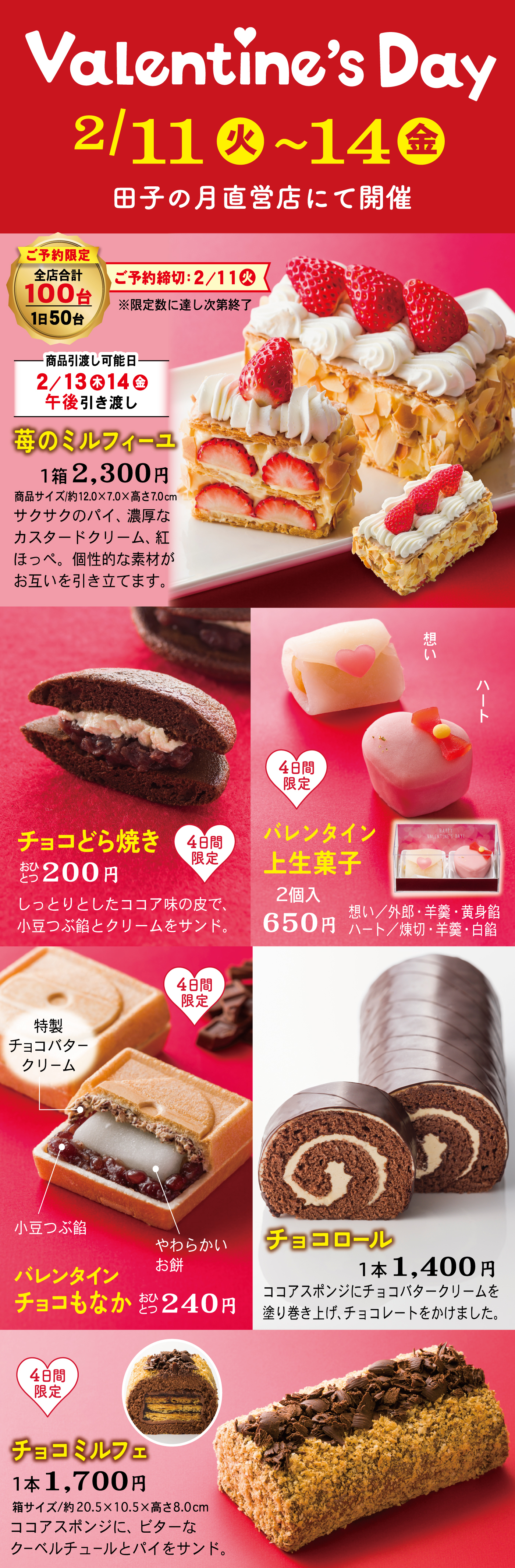 ValentinesDay2/11火〜14金田子の月直営店にて開催ご予約限定全店100台1日50台ご予約締切2/11火限定数に達し次第終了商品引き渡し可能日2/13木14金午後引き渡し苺のミルフィーユ1箱2,300円商品サイズ約12.0×7.0×高さ7.0cmサクサクのパイ、濃厚なカスタードクリーム、紅ほっぺ。個性的な素材がお互いを引き立てます。想いハート4日間限定バレンタイン上生菓子2個入650円想い外郎・羊羹・黄身餡ハート練切・羊羹・白餡チョコどら焼きおひとつ200円しっとりとしたココア味の皮で、小豆つぶ餡とクリームをサンドバレンタインチョコもなか特性チョコバタークリーム小豆つぶ餡やわらかいお餅おひとつ240円チョコロール1本`,400円ココアスポンジにチョコバタークリームを塗り巻き上げ、チョコレートをかけました。チョコミルフェ1本1,700円箱サイズ約20.5×10.5×高さ8.0ココアスポンジにビターなクーベルチュールをパイをサンド