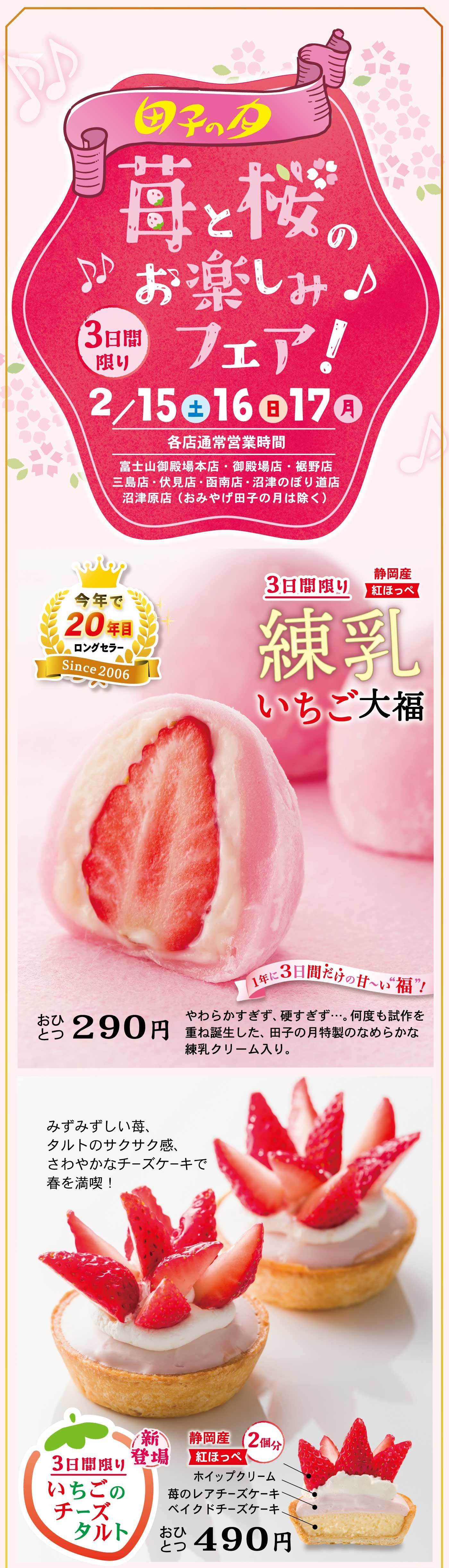 田子の月苺と桜のお楽しみフェア!3日間限り2/15土16日17月各店通常営業時間富士山御殿場本店・御殿場店・裾野店三島店・伏見店・函南店・沼津のぼり道店沼津原店(おみやげ田子の月は除く)今年で20年目ロングセラーSince 20063日間限り練乳いちご大福静岡産紅ほっぺおひとつ290円1年に3日間だけの甘～い”福”!やわらかすぎず、硬すぎず…。何度も試作を重ね誕生した、田子の月特製のなめらかな練乳クリーム入り。新登場3日間限りいちごのチーズタルト静岡産紅ほっぺ2個分おひとつ490円ホイップクリーム苺のレアチーズケーキベイクドチーズケーキみずみずしい苺、タルトのサクサク感、さわやかなチーズケーキで春を満喫!