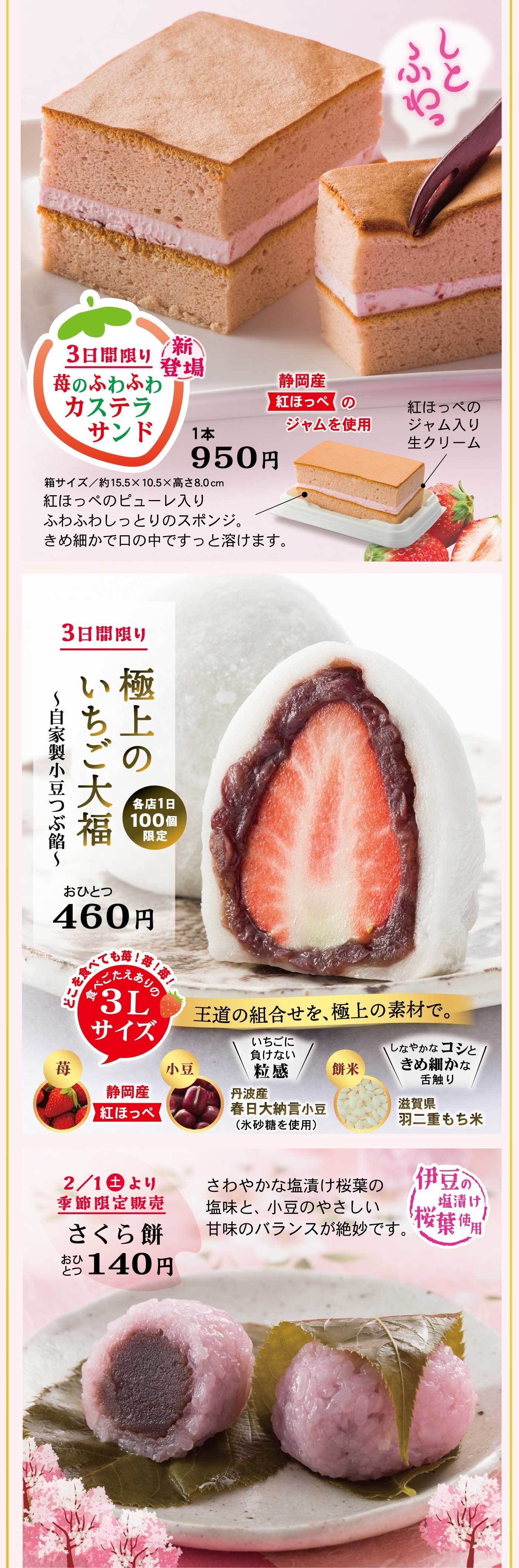 新登場3日間限り苺のふわふわカステラサンド静岡産紅ほっぺのジャムを使用1本950円箱サイズ/約15.5×10.5×高さ8.0cm紅ほっぺのピューレ入りふわふわしっとりのスポンジ。きめ細かで口の中ですっと溶けます。紅ほっぺのジャム入り生クリームしとふわっ3日間限り極上のいちご大福~自家製小豆つぶ餡~各店1日100個限定おひとつ460円どこを食べても苺!苺!苺!食べごたえありの3Lサイズ王道の組合せを、極上の素材で。苺小豆＼いちごに負けない粒感／丹波産春日大納言小豆(氷砂糖を使用)餅米＼しなやかなコシときめ細かな舌触り／滋賀県羽二重もち米2/1土より季節限定販売さくら餅おひとつ140円さわやかな塩漬け桜葉の塩味と、小豆のやさしい甘みのバランスが絶妙です。伊豆の塩漬け桜葉使用