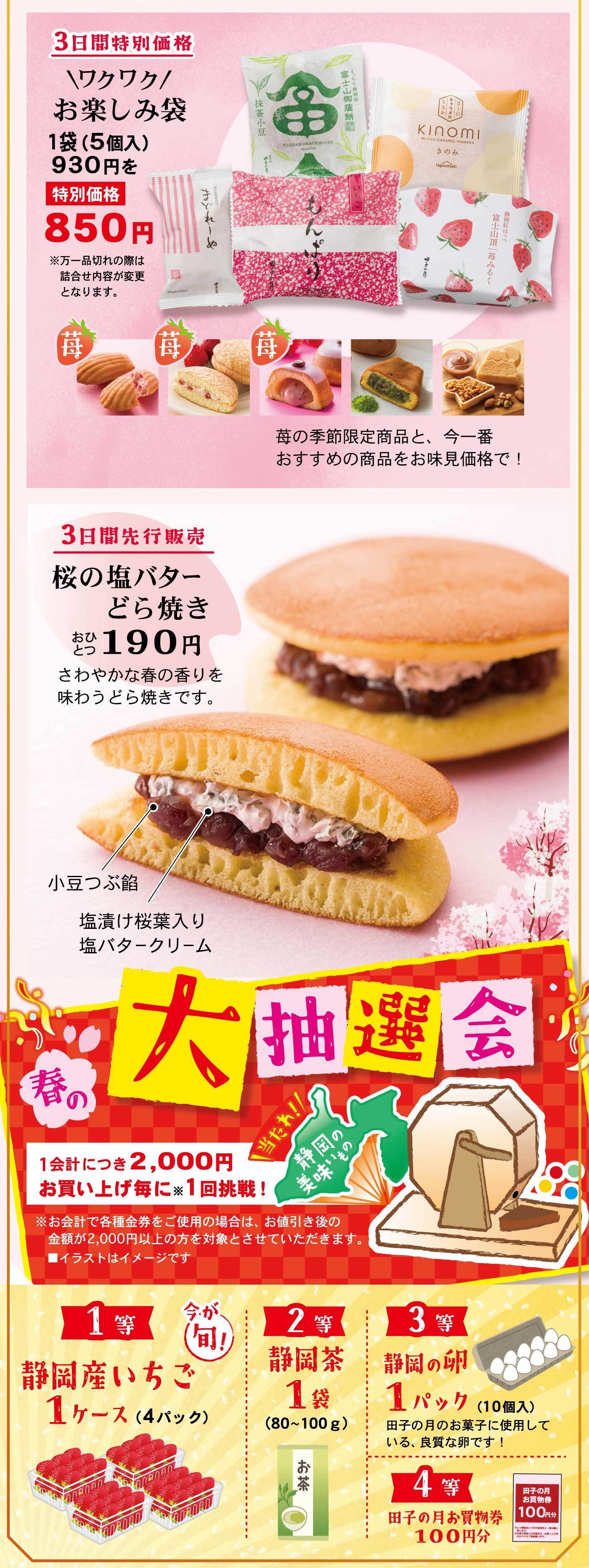 3日間特別価格＼ワクワク／お楽しみ袋1袋(5個入)930円を特別価格850円※万一品切れの際は詰合せ内容が変更となります。苺苺苺苺の季節限定商品と、今一番おすすめの商品をお味見価格で!3日間先行販売桜の塩バターどら焼きおひとつ190円さわやかな春の香りを味わうどら焼きです。小豆つぶ餡塩漬け桜葉入り塩バタークリーム春の大抽選会＼当たれ!／静岡の美味いもの1会計につき2,000円お買上げ毎に※1回挑戦!※お会計で各種金券をご使用の場合は、お値引き後の金額が2,000円以上の方を対象とさせていただきます。■イラストはイメージです1等今が旬!静岡産いちご1ケース(4パック)2等静岡茶1袋(80~100g)3等静岡の卵1パック(10個入)田子の月のお菓子に使用している、良質な卵です!4等田子の月お買物券100円分