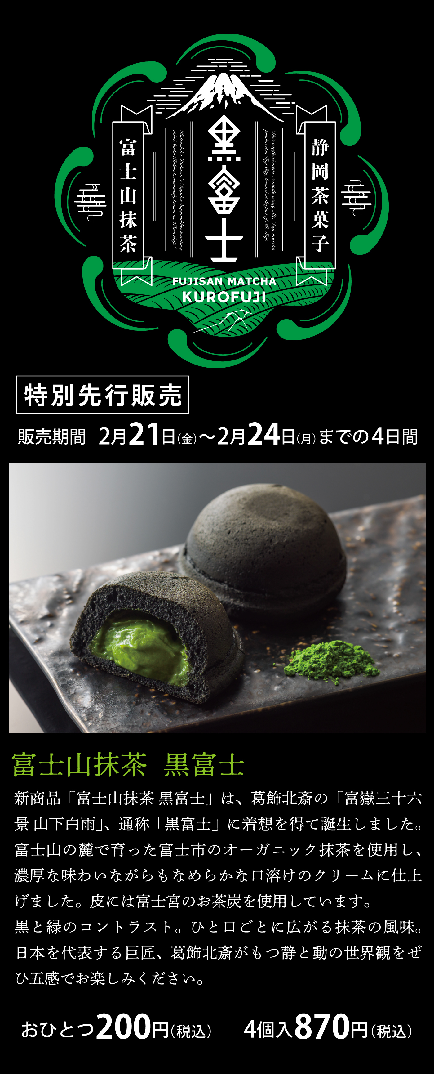 静岡茶菓子富士山抹茶黒富士特別先行販売販売期間2/21金〜2/24月までの4日間富士山抹茶黒富士新商品富士山抹茶黒富士は葛飾北斎の富嶽三十六景山下白飴、通称黒富士に着想を得て誕生しました。富士山の麓で育った富士市のオーガニック抹茶を使用し、濃厚な味わいながらもなめらかな口溶けのクリームに仕上げました。皮には富士宮のお茶炭を使用しています。黒と緑のコントラスト。ひと口ごとに広がる抹茶の風味。日本を代表する巨匠、葛飾北斎がもつ静と動の世界観をぜひ五感でお楽しみくださいおひとつ200円(税込)4個入870円(税込)