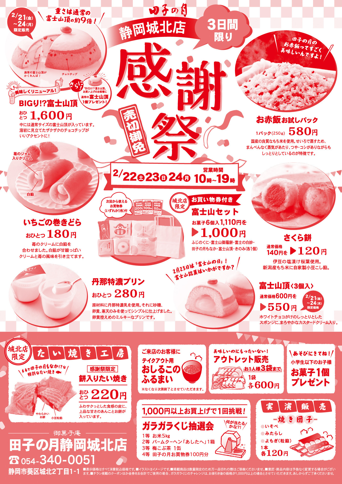 田子の月静岡城北店3日間限り感謝祭売切御免2/22土23日24月10時~19時営業時間田子の月御赤飯ってすごく美味しいんですよ御赤飯お試しパック1パック(250g)580円国産の良質なもち米を使用。せいろで蒸すため、まんべんなく蒸気があたり、つや・コシがありながらもしっとりとしているのが特徴です。2/21金〜24月限定販売重さは通常の富士山頂の約9倍チョコチップ通常の富士山頂がかくれんぼ！さらに！BIGり富士山頂お買い上げのお客様に通常の富士山頂1個プレゼント！しっとり美味しくリニューアルBIGり富士山頂おひとつ1,600円中には通常サイズの富士山頂が入っています。溶岩に見立てたザクザクのチョコチップがいいアクセントに！いちごの巻きどらおひとつ180円苺のクリームに白餡を合わせました。白餡が甘酸っぱいクリームと苺の風味を引き立てます。苺ジャム入りクリーム白餡次回から使えるお買物券いずれか1枚付き城北店限定お買い物券付き富士山セットお菓子6個入1,110円を1,100円ふじのくに、富士山御蔭餅、富士の白妙、田子の月もなか、富士山頂、きのみ各1個2月23日は、富士山の日富士山銘菓はいかがですか？さくら餅通常価格140円を120円伊豆の塩漬け桜庭使用。新潟産もち米に自家製小豆こし餡。富士山頂3個入通常価格600円550円2/21金〜24月限定価格ホワイトチョコがけのしっとりとしたスポンジに、まろやかなカスタードクリーム入り。丹那特濃プリンおひとつ280円原材料に丹那特濃牛乳を使用。それに砂糖、黄身、寒天のみを使ってシンプルに仕上げました。黄身控えめのミルキーなプリンです。城北店限定たい焼き工房まるで田子の月もなかな特別なたい焼き感謝祭限定餅入りたい焼きおひとつ220円やわらかいお餅小豆粒餡ふわサクっとした食感の皮に、上品な甘さのあんことお餅が入っています。御菓子庵田子の月静岡城北店0543400051静岡市葵区城北2丁目1-1ご来店のお客様にテイクアウト用あしるこふるまい※なくなり次第終了とさせていただきます。1,000円以上お買い上げで1回挑戦！ガラガラくじ抽選会何が当たるかな？！1等お米5kg2等バームクーヘンあしたへ1箱3等梅昆布茶1缶4等田子の月お買い物券100円分美味しいのにもったいない！アウトレット販売お一人様3袋まで1袋各600円あそびにきてね！小学生以下のお子様お菓子1個プレゼント実演販売焼き団子いそべみたらしよもぎ(粒餡1本各120円)■表示価格は全て消費税込価格です。■イラストはイメージです。■掲載商品は数量限定のため万一品切れの際はご容赦くださいませ。■意匠・商品内容は予告なく変更する場合がございます。■チラシ掲載のクーポンほかの金券をお会計でご使用の場合、ガラガラくじのチャレンジは、お値引き後の価格が1,000円以上の場合とさせていただきます。あしからずご了承くださいませ。