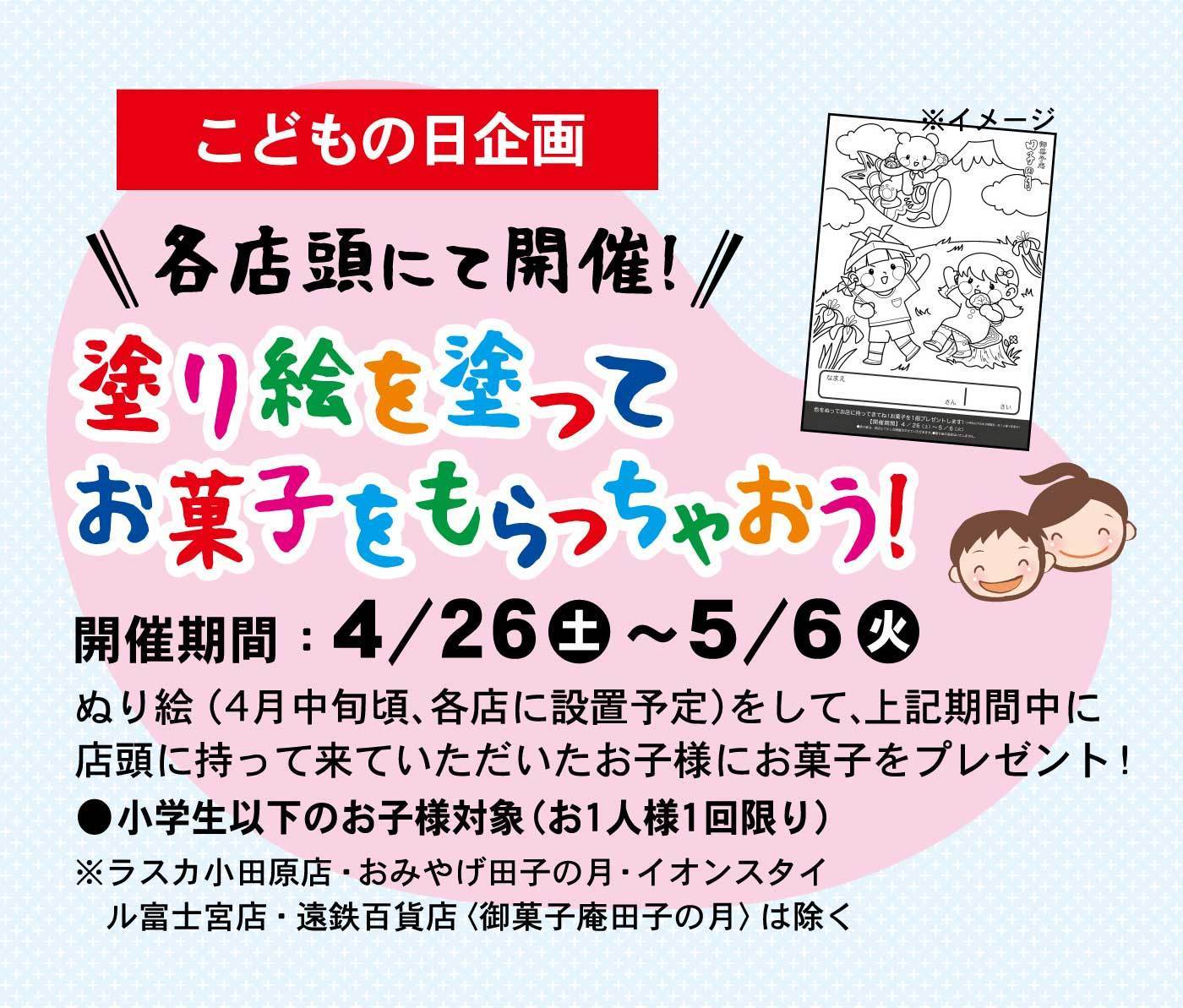 こどもの日企画＼＼各店頭にて開催！／／塗り絵を塗ってお菓子をもらっちゃおう！※イメージ開催期間：4/26土～5/6火ぬり絵(4月中旬頃、各店に設置予定)をして、上記期間中に店頭に持って来ていただいたお子様にお菓子をプレゼント！●小学生以下のお子様対象(お1人様1回限り)※ラスカ小田原店・おみやげ田子の月・イオンスタイル富士宮店・塩鉄百貨店〈御菓子庵 田子の月〉は除く