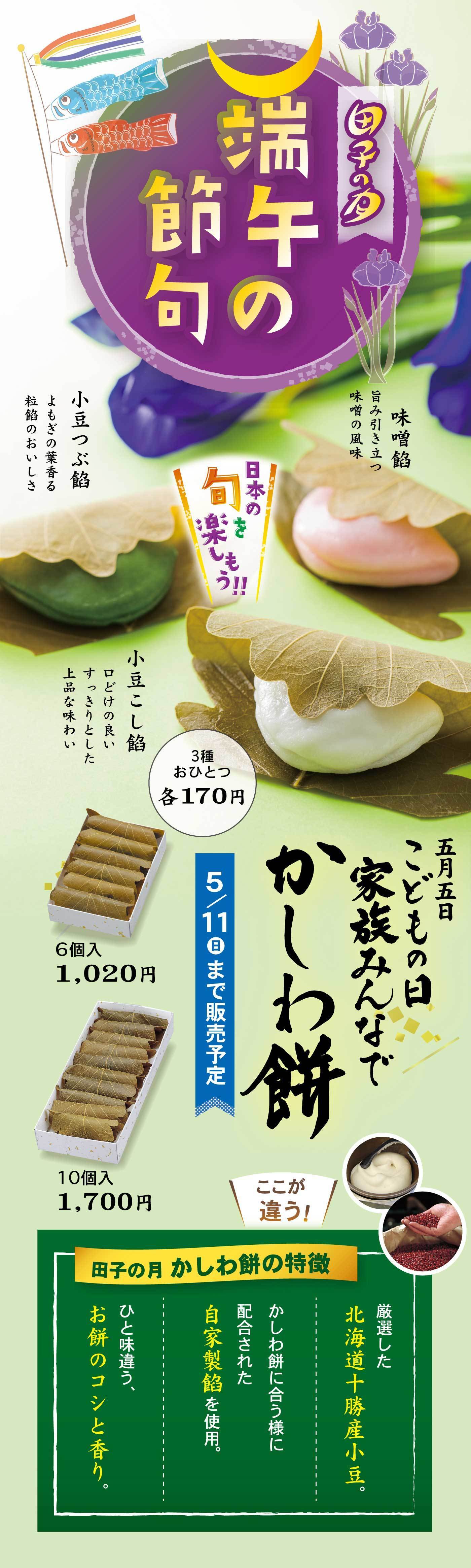 上部円形ロゴ付近端午の節句田子の月中央見出し日本の旬を楽しもう!!左側の団子の説明小豆つぶ餡よもぎの香る粒餡のおいしさ小豆こし餡どけの良い するっとした上品な味わい味噌餡甘み引き立つ味噌の風味3種おひとつ 各170円右側大見出し五月五日こどもの日家族みんなでかしわ餅セット価格6個入 1,020円10個入 1,700円※5/11(日)まで販売予定ここが違う！田子の月かしわ餅の特徴ひと味違う、お餅のコシと香り。かしわ餅に合う様に配合した自家製餡を使用。厳選した北海道十勝産小豆。