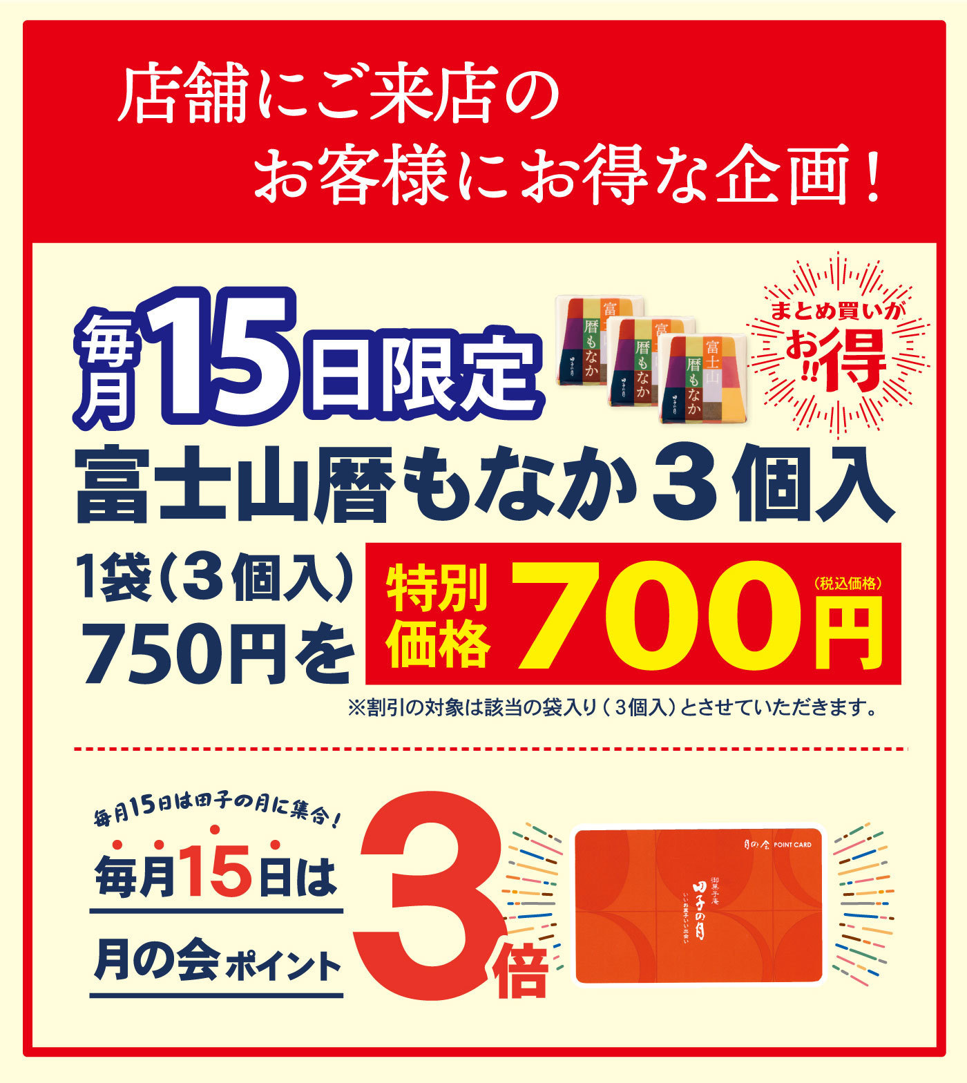 店舗にご来店のお客様にお得な企画！毎月15日限定富士山暦もなか3個入1袋(3個入)750円を特別価格700円(税込価格)※割引の対象は該当の袋入り(3個入)とさせていただきます。毎月15日は、田子の月に集合！毎月15日は月の会ポイント3倍