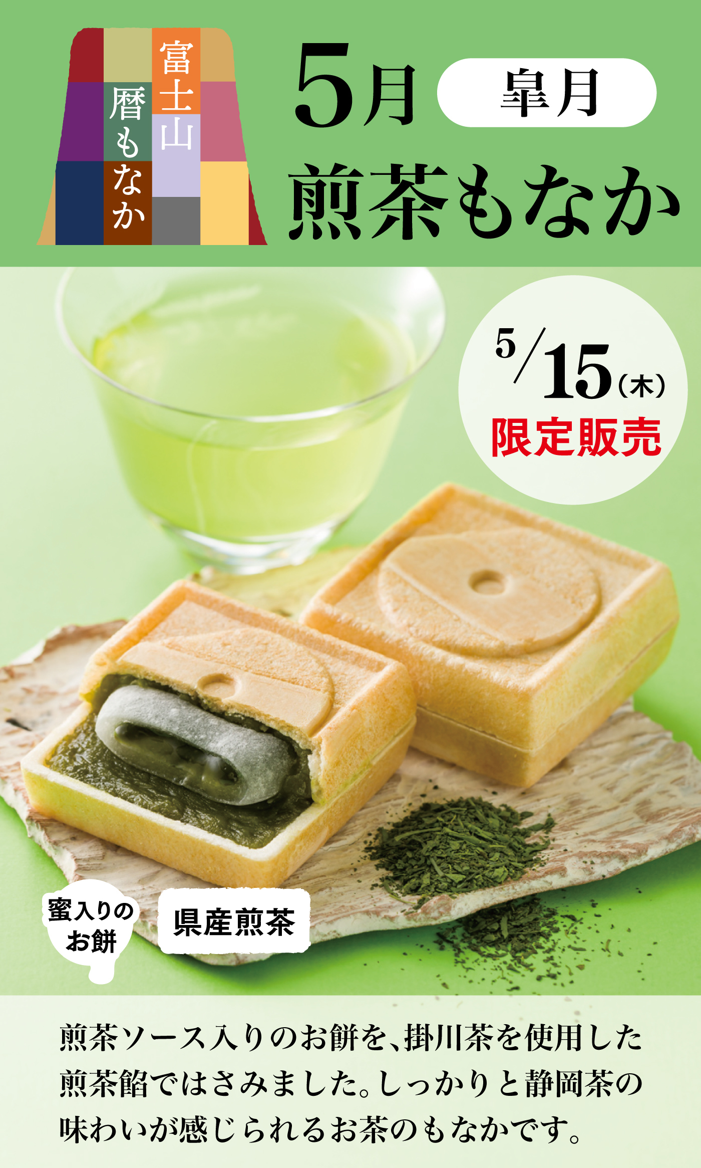 富士山 暦もなか5月 皐月煎茶もなか5/15（木）限定販売蜜入りのお餅県産煎茶煎茶ソース入りのお餅を、掛川茶を使用した煎茶餡ではさみました。しっかりと静岡茶の味わいが感じられるお茶のもなかです。