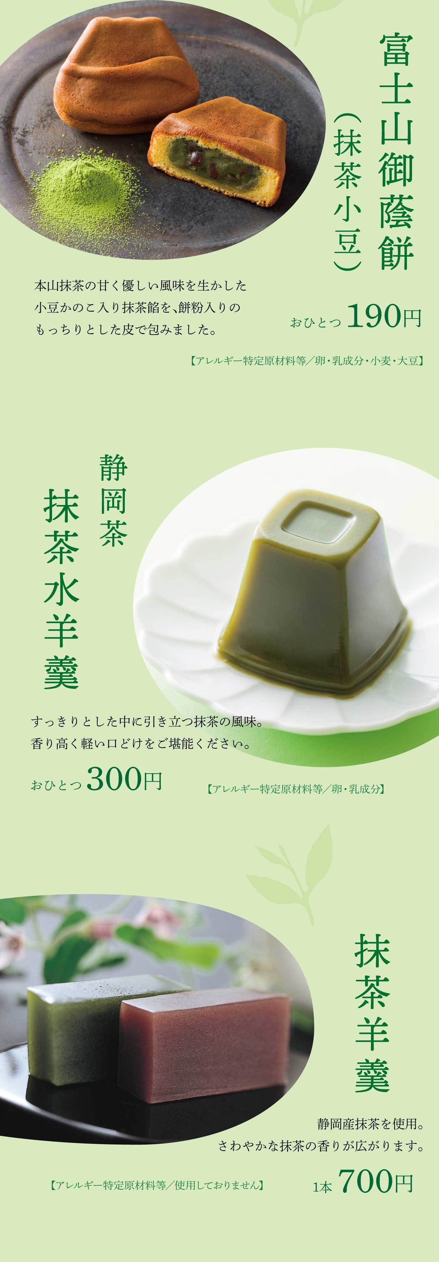 本山抹茶の甘くやさしい風味と小豆のこしあんを、餅粉入りでもっちりとした皮で包んだ「富士山御蔵餅（抹茶小豆）」は1個190円（アレルギー：卵・乳成分・小麦・大豆）、すっきりとした味わいの中に抹茶の香りが際立つ「静岡茶 抹茶水羊羹」は軽やかな口どけが楽しめる1個300円（アレルギー：卵・乳成分）、そして静岡産抹茶を使用し、さわやかな香りが広がる「抹茶羊羹」は1本700円（アレルギー特定原材料不使用）で、いずれも抹茶の風味を贅沢に楽しめる上品な和菓子です。