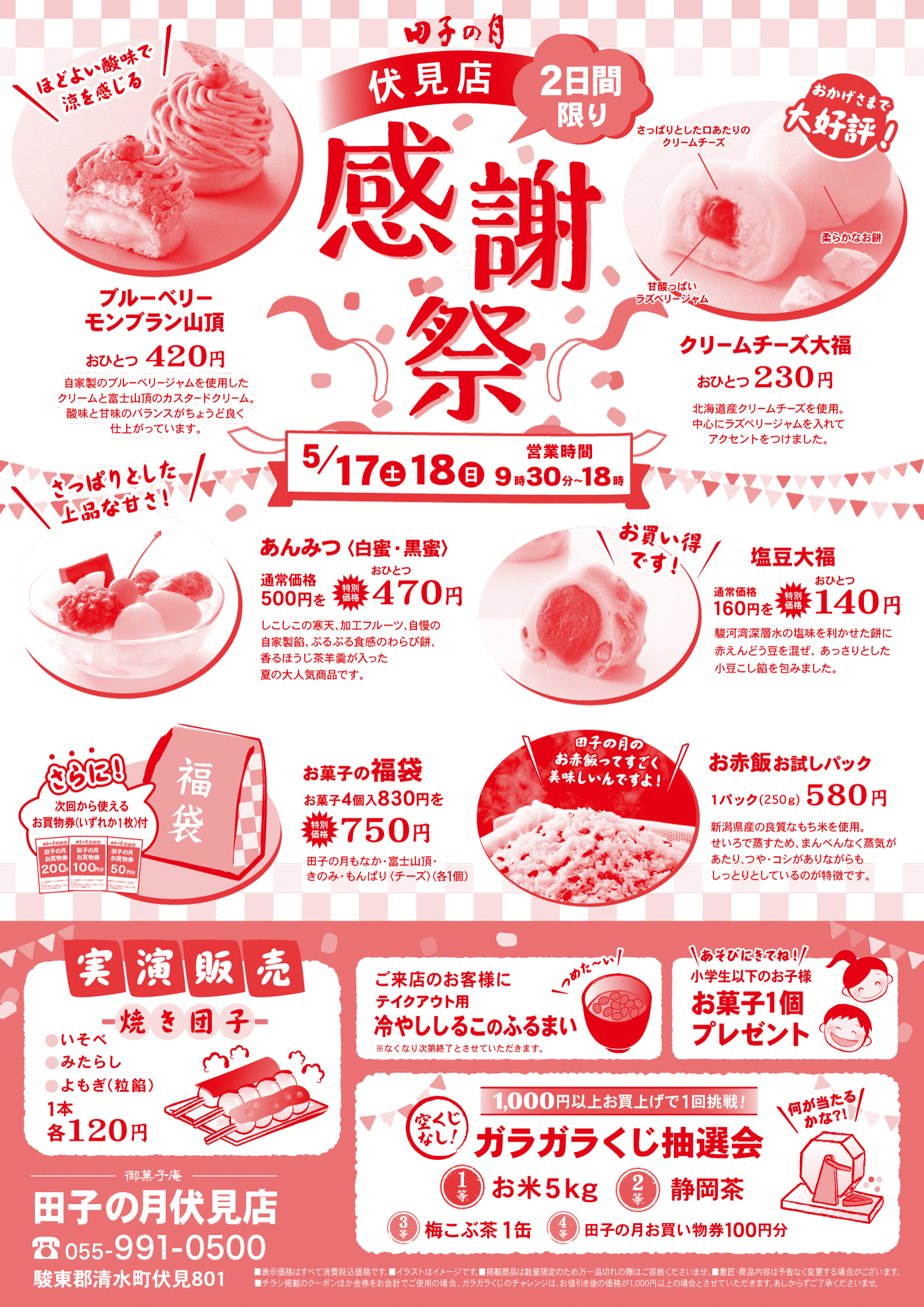 田子の月 伏見店2日間限り 感謝祭5/17(土)・18(日)営業時間 9:30〜18:00ブルーベリーモンブラン山頂おひとつ 420円自家製のブルーベリージャムを使用したクリームと富士山頂のカスタードクリーム、酸味と甘味のバランスがとれた贅沢な味わいに仕上がっています。クリームチーズ大福おひとつ 230円北海道産クリームチーズを使用。中にラズベリージャムを入れてアクセントをつけました。あんみつ（白蜜・黒蜜）通常価格 500円 → 特価 470円しっとりとした寒天、フルーツ、自家製餡とともに、すっきりとした白蜜または香ばしい黒蜜をおかけいただく人気商品です。塩豆大福通常価格 160円 → 特価 140円塩味のきいた赤えんどう豆をお餅に練りこみ、自家製こしあんを包み込んだ小豆本来の甘みが引き立つ大福です。お菓子の福袋お菓子4個入 830円 → 750円田子の月の定番人気商品がセットに。・田子の月もなか　・山頂のおもて　・もんぶらん　・ちーず（チーズ饅頭）お赤飯お試しパック1パック（250g） 580円 国産もち米と北海道産小豆を使用。昔ながらの製法で蒸し上げた赤飯。やわらかく、もっちりとした食感が特長です。焼き団子（実演販売）いそべ・みたらし・よもぎ（粒餡） 各 1本 120円テイクアウト用冷やししるこのふるまい※なくなり次第終了とさせていただきます。小学生以下のお子様お菓子1個プレゼントガラガラくじ抽選会1,000円以上お買い上げで1回挑戦！1等：お米 5kg2等：静岡茶3等：梅こぶ茶 1缶4等：田子の月お菓子1個券 or 商品券100円分さらにお得な割引！次回使えるお買い物割引券プレゼント200円券・100円券・50円券【田子の月伏見店】〒静岡県清水町伏見801☎ 055-991-0500