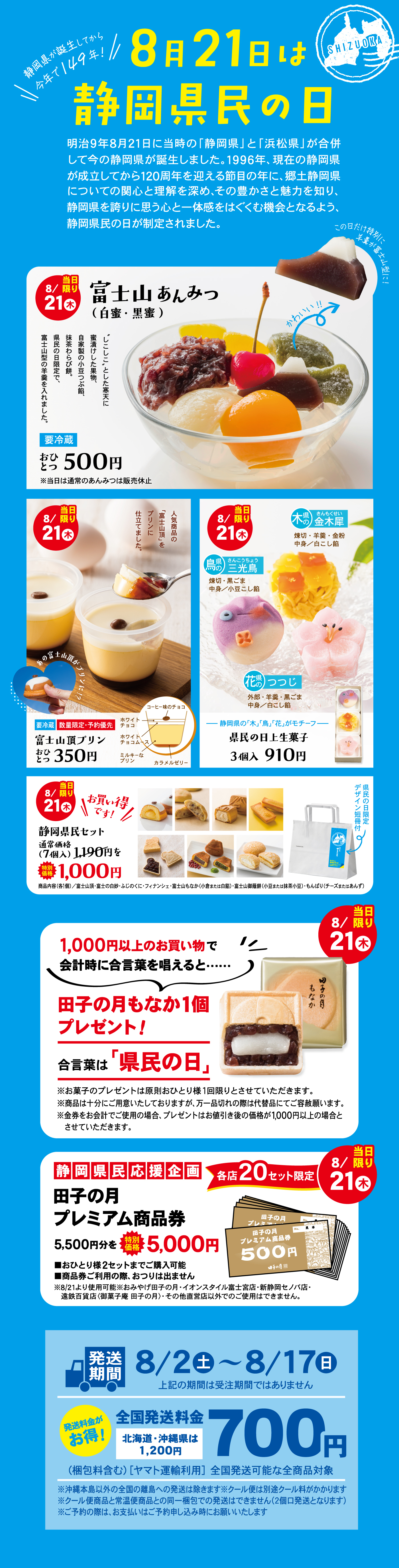 8月21日は静岡県民の日 明治9年8月21日に当時の「静岡県」と「浜松県」が合併して今の静岡県が誕生しました。1996年、県誕生から120年を迎える節目の年に、静岡県の歴史についての関心と理解を深め、郷土を愛する心を育み、静岡県民であることの喜びと誇りを感じられるような社会をつくるため、静岡県民の日が制定されました。 8/21（県民の日） 富士山あんみつ（白蜜・黒蜜） 富士山に見立てた羊かんと寒天、白玉などを盛り合わせました。 1個 500円 ※写真はイメージです。 ※黒蜜もございます。 要冷蔵 8/21（県民の日） 富士山珈琲プリン さっぱりとしたコーヒーゼリーとミルクプリンの組み合わせ。 1個 350円 ※写真はイメージです。 ※一部お取り扱いのない店舗がございます。 8/21（県民の日） 駿河三彩菓（黄身時雨・抹茶小倉上用・白小豆こはく） 見た目も涼しげな三種の和菓子詰合せ。 3個入 910円 ※写真はイメージです。 8/21（県民の日） 前日までの予約でお得！ 静岡銘菓セット（7種4個入） 1,190円の品 1,000円 ※写真はイメージです。 ※一部お取り扱いのない店舗がございます。 ※内容は変更になる場合がございます。 1,000円以上のお買い物で会計時に合言葉を唱えると… 田子の月もなか1個プレゼント！ 合言葉は「県民の日」 ※田子の月もなかはお買上げ点数1個限りとさせていただきます。 ※田子の月もなかはお選びいただけません。予めご了承ください。 ※お会計合計金額が1,000円以上（税込）の場合に限ります。 ※各店先着順での配布。プレゼントは無くなり次第終了いたします。 静岡県民応援企画 田子の月プレミアム商品券 5,500円分（500円券×11枚）を5,000円で販売！ ※ご利用できるのは発行店のみとなります。※有効期限は発行日から3ヶ月間となります。※田子の月全店およびオンラインショップでは販売いたしません。※お一人様1冊限りとさせていただきます。※一部お取り扱いのない店舗がございます。 各店20セット限定 8/21（木） 発送期間 8/2土→8/17日 上記の期間に注文・発送された場合に限ります 全国発送料金 700円 北海道・沖縄県は1,200円 （同一配送先・ヤマト運輸冷凍便の場合） ※同一配送先・温度帯混在不可。※一部お届けできない地域がございます。※詳しくは店頭スタッフまでお尋ねください。