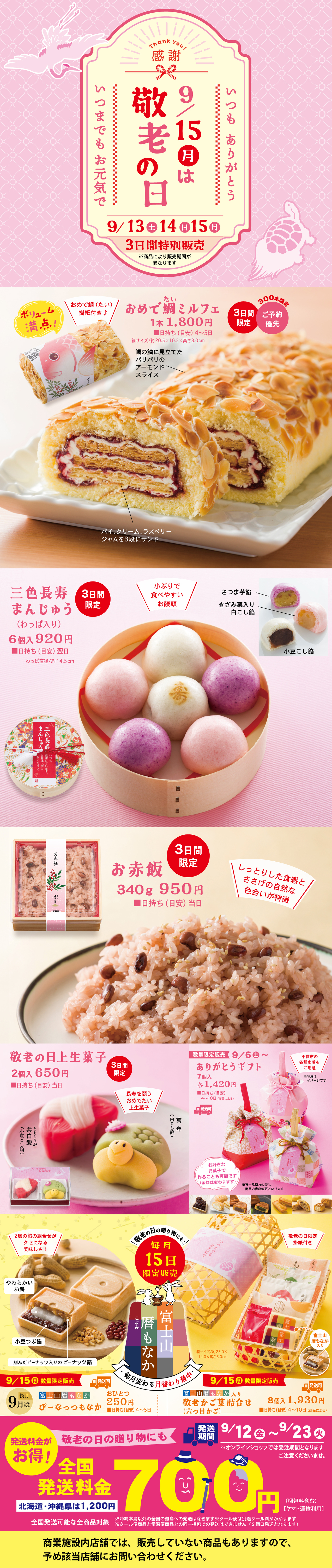 感謝 Thank You 9/15月は敬老の日 いつもありがとう いつまでもお元気で 9/13土 14日 15月 3日間特別販売 一部商品をより販売期間を長く致します オリジナル満点！ おめで鯛（たい）ロールフェア 1本 1,800円 ※サイズ：約長さ20㎝×幅9㎝×高さ8㎝ アーモンドスライス パイ・クリーム・ラズベリージャムを3層にサンド 300本限定 3日間限定 ご予約優先 三色長寿まんじゅう（わっぱ入り） 6個 920円 直径約14.5㎝ 小ぶりで食べやすいお饅頭 こし餡 小豆の風味豊かな自家製白こし餡 さつま芋餡 さつま芋ペーストを練りこんだまろやかな餡 お赤飯 340g 950円 しっとりした食感とささげの自然な色合いが特徴 3日間限定 敬老の日上生菓子 2個 650円 3日間限定 うめの園 ありがとうギフト 1個 1,420円 発売期間 9/6土～9/23火 大粒の梅の甘露煮とゼリーが入った食べやすいカップ入り。9/15限定販売 富士屋銘菓詰合せ 雅もなか 風味豊かなつぶ餡にやわらか求肥入り 雅もなか ピーナッツ入りのピーナッツ餡 雅もなか ほのかなごま風味のごま餡 1個 250円 毎月15日限定製造 9/15敬老の日限定販売 敬老の日限定詰合せ 8個入 1,930円 富士屋の人気和菓子と感謝状を詰め合わせた限定セット 発送期間 9/12金～9/23火 発送も承ります！ 敬老の日の贈り物にも 全国発送料金 700円 北海道・沖縄便は1,200円 商業施設内店舗では、販売していない商品もありますので、予め該当店舗にお問い合せください。