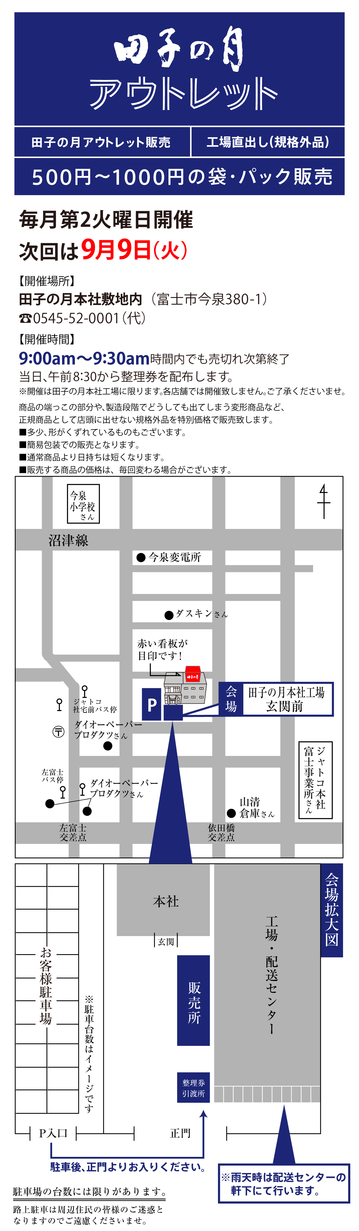 田子の月 アウトレット 田子の月アウトレット販売 工場直出し（規格外品） 500円〜1000円の袋・パック販売 毎月第2火曜日開催 次回は9月9日（火） 【開催場所】田子の月本社敷地内（富士市今泉380-1） ☎0545-52-0001（代） 【開催時間】9:00am〜9:30am 時間内でも売切れ次第終了 当日、午前8:30から整理券を配布します。 ※開催は田子の月本社工場に限ります。各店舗では開催しません。ご了承くださいませ。 商品の端っこの部分や、製造段階でどうしても出てしまう変形商品など、正規商品として店頭に出せない規格外品を特別価格で販売致します。 ・多少、形がくずれているものもございます。 ・簡易包装での販売となります。 ・通常商品より日持ちは短くなります。 ・販売する商品の価格は、毎回変わる場合がございます。 会場 田子の月本社工場 玄関前 赤い看板が目印です！ 駐車後、正門よりお入りください。 ※雨天時は配送センターの軒下にて行います。 ※駐車台数には限りがあります。路上駐車は周辺住民の皆様のご迷惑となりますのでご遠慮くださいませ。