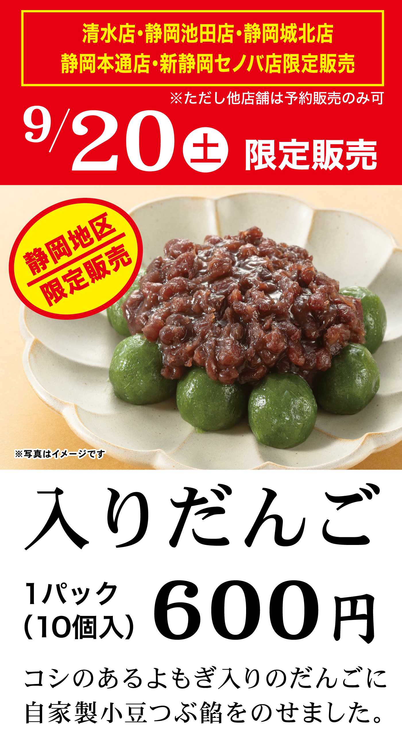 清水店・静岡池田店・静岡城北店・静岡本通店・新静岡セノバ店限定販売 ※ただし他店舗は予約販売のみ可 9/20土 限定販売 静岡地区限定販売 入りだんご 1パック（10個入）600円 コシのあるよもぎ入りのだんごに自家製小豆つぶ餡をのせました。※写真はイメージです