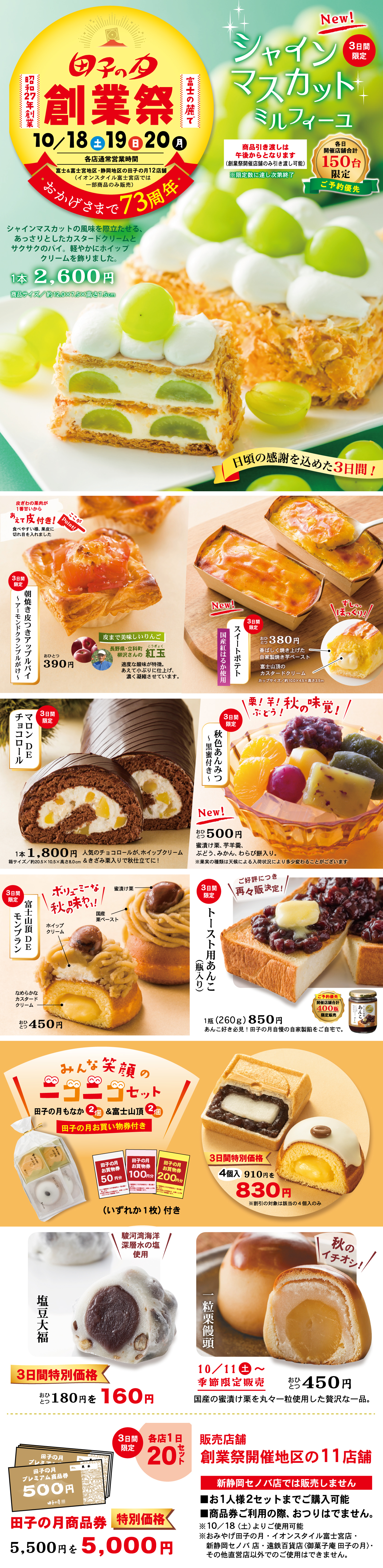 【田子の月 創業祭 ありがとう73周年】甲子の月 田子の月創業祭 10/18(金)・19(土)・20(日) 富士の麓で創業昭和27年創業 おかげさまで73周年 日頃のご愛顧に感謝を込めて！名店通常営業時間 但し、売切れ次第終了となります。※店舗によっては開催日程が異なる場合がございます。富士宮阿幸地店・富士高嶺町店は10月12日(土)〜20日(日)の開催となります。詳しくは店舗までお問い合わせください。 New! 3日間限定 シャインマスカットミルフィーユ シャインマスカットの果実を贅沢にあしらったカスタードクリームとサクサクのパイ、爽やかにホイップクリームが重なる極上スイーツ。 1本 2,600円(税込) ※サイズ 約17cm×約7cm×高さ約6cm 各日数量限定150台 予約優先 ※商品引き渡し後のキャンセルはお受けできません。予めご了承ください。 日頃の感謝を込めた3日間！ 焼きたて熱々！朝霧高原とまとブラックペッパーパイ 朝霧高原とまとの旨味とブラックペッパーのピリ辛アクセント 1個 390円 果実で美味しさりんご。紅玉 香り高く甘酸っぱい味わいが特徴。 3日間限定 スイートポテト 国産紅はるか使用 ほくほくのおいもをしっとり焼き上げました。1個 380円(税込) New! ぷるぷる ほうじ茶プリン 秋色あんみつ風 寒天、白玉、フルーツの上に香ばしい風味のほうじ茶プリンがぷるんとのった贅沢スイーツ。1個 500円(税込) ※黒みつは別添です。3日間限定 秋のロールチョコDEチョコロール 1本 1,800円(税込) 人気のチョコロールが、ホイップクリームを贅沢に巻き込んで秋バージョンで登場！ 3日間限定 ザ・モンブラン 富士山モンブラン 渋皮栗使用 国産栗の豊かな風味とまろやかなクリームが絶妙なハーモニー。 1個 450円(税込) 大好評につき再度販売！ トースト用あんこ焦がしバターのせ あんこが主役。田子の月自家製のつぶあんを使用。 1缶(260g) 850円(税込) ※あんこ単品での販売です。トーストは含まれておりません。田子の月推奨 焦がしバター使用 北海道産100%小豆使用 塩豆大福 沖縄県産海塩と北海道産小豆使用 3日間特別価格 1個 180円(税込)→160円(税込) 一粒栗饅頭 国産の黄栗甘露煮を丸々一粒使用した美味栗饅頭。 10/11(土)〜掌蹟限定販売 1個 450円(税込) 秋のイチオシ！ 田子の月もなか 2個＆富士山頂2個 みんな笑顔のニコニコセット 田子の月のお買い物券付き 田子の月 プレミアム商品券500円×11枚 通常価格5,500円→特別価格5,000円 3日間限定 各店1日 20セット限り ※お1人様2セットまでご購入可能 商品券ご利用の際はお釣りが出ませんのでご了承ください。 新静岡セノバ店では販売しません。 販売店舗 創業祭開催地区の11店舗 富士市・富士宮市・沼津市・三島市・裾野市・御殿場市・静岡市の田子の月各店舗 