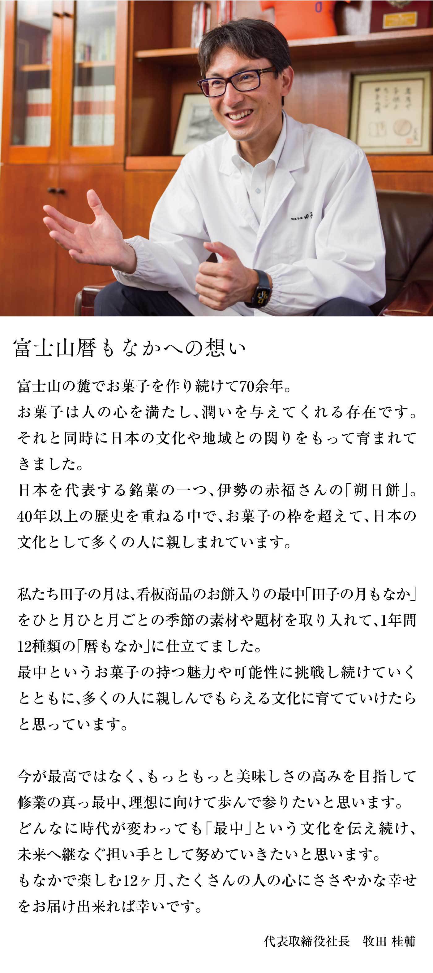 富士山暦もなかへの想い富士山の麓でお菓子を作り続けて70余年。お菓子は人の心を満たし、潤いを与えてくれる存在です。それと同時に日本の文化や地域との関わりをもって育まれてきました。日本を代表する銘菓の一つ、伊勢の赤福さんの「朔日餅」。40年以上の歴史を重ねる中で、お菓子の枠を超えて、日本の文化として多くの人に親しまれています。私たち田子の月は、看板商品のお餅入りの最中「田子の月もなか」をひと月ひと月ごとの季節の素材や材料を取り入れて、1年間12種類の「暦もなか」に仕立てました。最中というお菓子の持つ魅力や可能性に挑戦し続けていくとともに、多くの人に親しんでもらえる文化に育てていけたらと思っています。今が最高ではなく、もっともっと美味しさの高みを目指して修行の真っ最中、理想に向けて歩んで参りたいと思います。どんなに時代が変わっても「最中」という文化を伝え続け、未来へつなぐ担い手として努めていきたいと思います。もなかで楽しむ12ヶ月、たくさんの人の心にささやかな幸せをお届け出来れば幸いです。代表取締役社長牧田桂輔