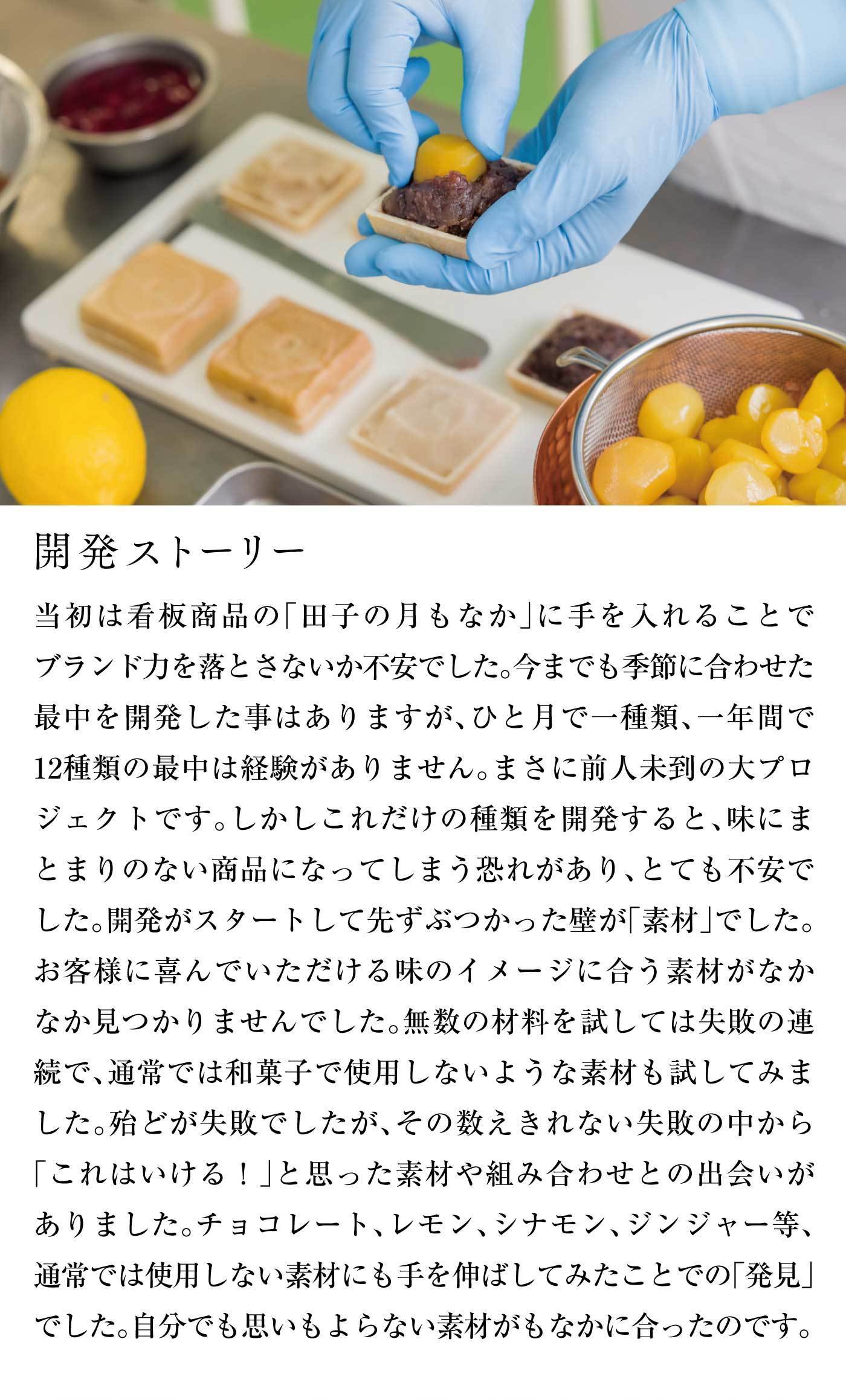 開発ストーリー当初は看板商品の「田子の月もなか」に手を入れることでブランド力を落とさないか不安でした。今までも季節に合わせた最中を開発した事はありますが、ひと月で一種類、一年間で12種類の最中は経験がありません。まさに前人未到の大プロジェクトです。しかしこれだけの種類を開発すると、味にまとまりのない商品になってしまう恐れがあり、とても不安でした。開発がスタートして先ずぶつかった壁が「素材」でした。お客様に喜んでいただける味のイメージに合う素材がなかなか見つかりませんでした。無数の材料を試しては失敗の連続で、通常では和菓子で使用しないような素材も試してみました。殆どが失敗でしたが、その数えきれない失敗の中から「これはいける！」と思った素材や組み合わせとの出会いがありました。チョコレート、レモン、シナモン、ジンジャー等、通常では使用しない素材にも手を伸ばしてみたことでの「発見」でした。自分でも思いもよらない素材がもなかに合ったのです。