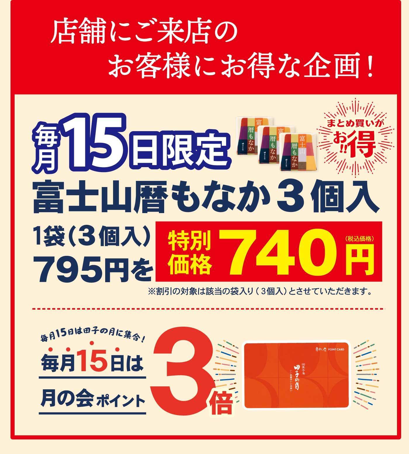 店舗にご来店のお客様にお得な企画！ 毎月15日限定 富士山暦もなか3個入 1袋（3個入）795円を特別価格740円（税込価格） ※割引の対象は該当の袋入り（3個入）とさせていただきます。 まとめ買いがお得 毎月15日は団子の月に集合！ 毎月15日は月の会ポイント3倍