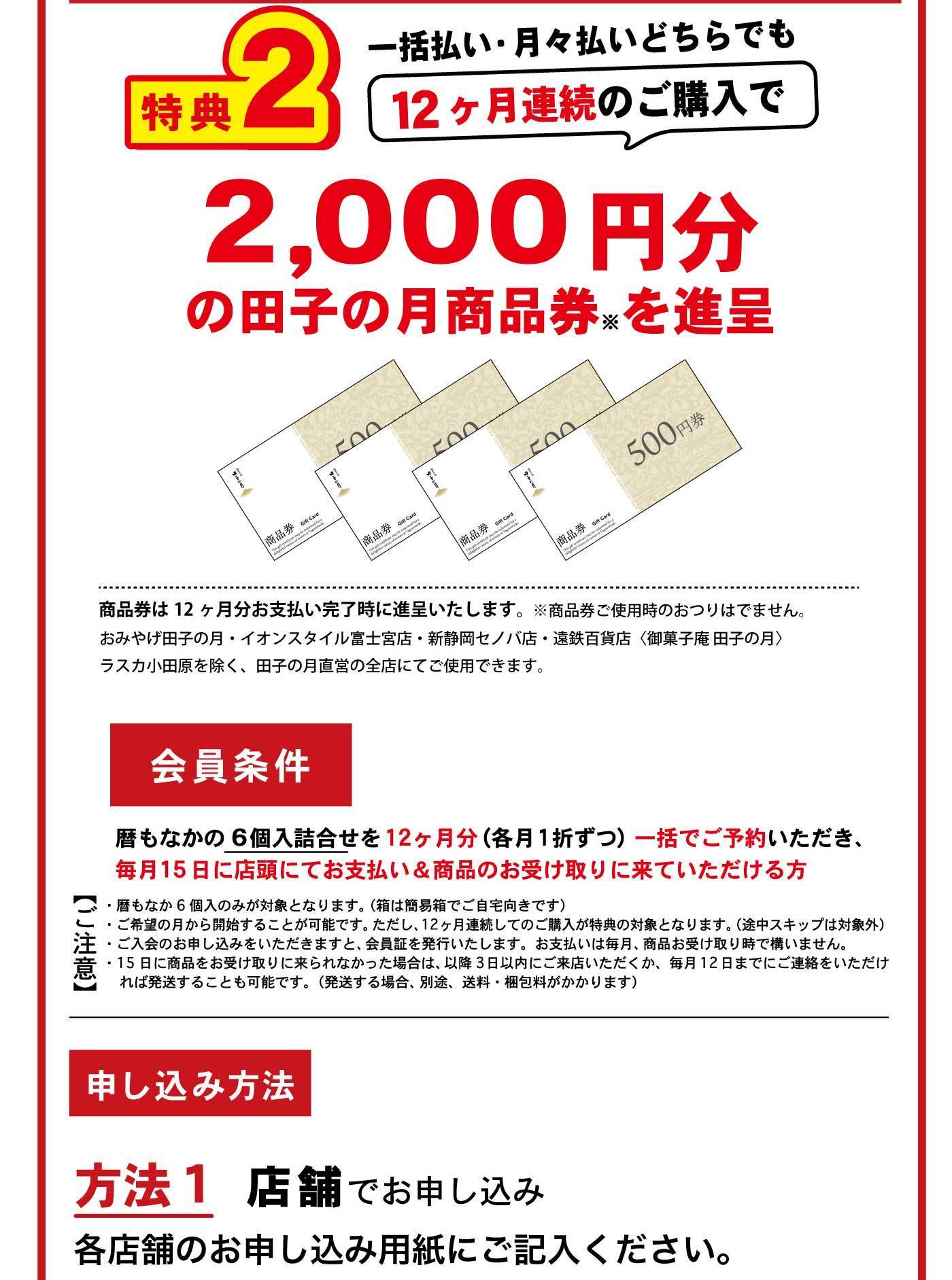 特典2 一括払い・月々払いどちらでも12ヶ月連続のご購入で2,000円分の田子の月商品券を進呈 商品券は12ヶ月分お支払い完了時に進呈いたします。※商品券で使用時のおつりはでません。おみやげ田子の月・イオンスタイル富士南店・静岡伊勢丹・遠鉄百貨店（御菓子庵 田子の月）・ラスカ小田原を除く、田子の月直営の全店にてご使用できます。 会員条件 暦もなかの6個入詰合せを12ヶ月分（各月1折ずつ）一括でご予約いただき、毎月15日に店頭にてお支払い＆商品の受け取りに来ていただける方 ご注意 ・暦もなか6個入のみが対象となります。（箱は簡易箱でご自宅向きです） ・ご希望の月から開始することが可能ですが、ただし12ヶ月連続でのご購入が特典の対象となります。（途中スキップは対象外） ・ご入会のお申し込みをいただきますと、会員証を発行いたします。お支払いは毎月、商品お受け取り時で構いません。 ・引き取り日に都合が悪くお受け取りに来られなかった場合は、以降3日以内にご来店いただくか、毎月12日までにご連絡をいただければ発送することも可能です。（発送する場合、別途、送料・送込・梱包料がかかります） 申し込み方法 方法1 店舗でお申し込み 各店舗のお申し込み用紙にご記入ください。