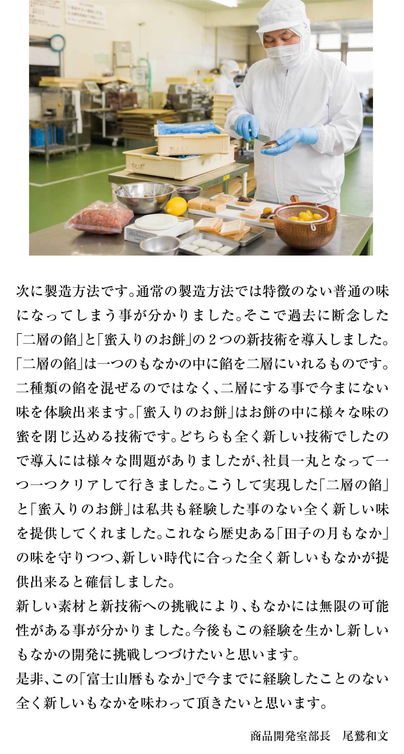 次に製造方法です。通常の製造方法では特徴のない普通の味になってしまう事がわかりました。そこで過去に断念した「二層の餡」と「蜜入りのお餅」の2つの新技術を導入しました。「二層の餡」は一つのもなかの中に餡を二層いれるものです。二種類の餡を混ぜるのではなく、二層にする事で今にない味を体験できます。「蜜入りのお餅」はお餅の中に様々な味の密を閉じ込める技術です。どちらも全く新しい技術でしたので導入には様々な問題がありましたが、社員一丸となってひとつひとつクリアして行きました。こうして実現した「二層の餡」と「蜜入りのお餅」は私共も経験した事のない全く新しい味を提供してくれました。これなら歴史ある「田子の月もなか」の味を守りつつ、新しい時代に合った全く新しいもなかが提供できると確信しました。新しい技術と新技術への挑戦により、もなかには無限の可能性がある事が分かりました。今後もこの経験を生かし新しいもなかの開発に挑戦し続けたいと思います。是非、この「富士山暦もなか」で今までに経験したことのない全く新しいもなかを味わって頂きたいと思います。