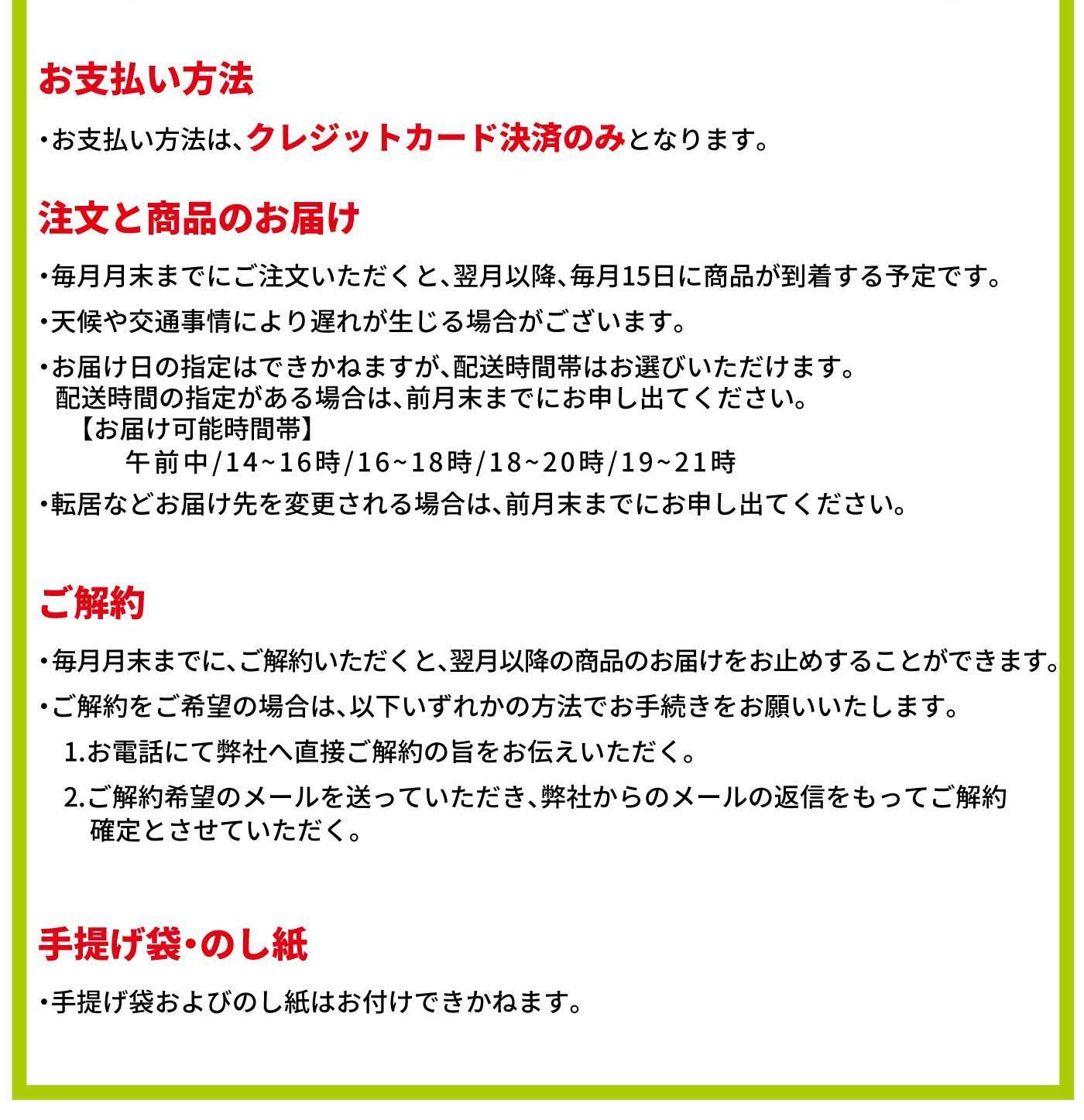 お支払い方法 ・お支払い方法は、クレジットカード決済のみとなります。 注文と商品のお届け ・毎月月末までにご注文いただくと、翌月以降、毎月15日に商品が到着する予定です。・天候や交通事情により遅れが生じる場合がございます。・お届け日の指定はできかねますが、配送時間帯はお選びいただけます。 配送時間の指定がある場合は、前月末までにお申し出ください。【お届け可能時間帯】午前中／14〜16時／16〜18時／18〜20時／19〜21時 ・転居などお届け先を変更される場合は、前月末までにお申し出ください。 ご解約 ・毎月月末までに、ご解約いただくと、翌月以降の商品のお届けをお止めすることができます。・ご解約をご希望の場合は、以下いずれかの方法でお手続きをお願いいたします。1.お電話にて弊社へ直接ご解約の旨をお伝えいただく。2.ご解約希望のメールを送っていただき、弊社からのメールの返信をもってご解約確定とさせていただく。 手提げ袋・のし紙 ・手提げ袋およびのし紙はお付けできかねます。