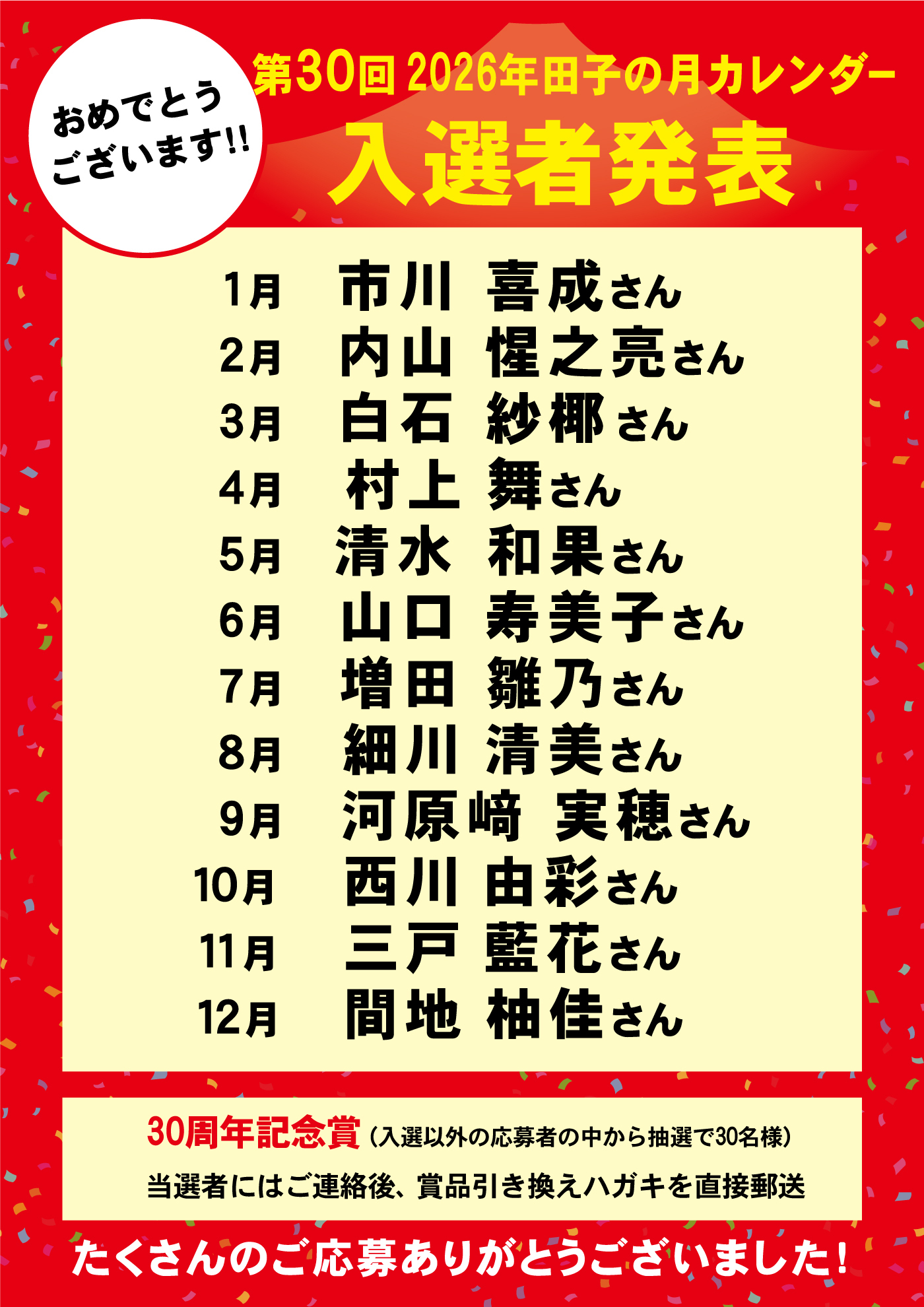おめでとうございます!! 第30回 2026年田子の月カレンダー 入選者発表 1月 市川 喜成さん 2月 内山 惟之亮さん 3月 白石 紗椰さん 4月 村上 舞さん 5月 清水 和果さん 6月 山口 寿美子さん 7月 増田 雛乃さん 8月 細川 清美さん 9月 河原崎 実穂さん 10月 西川 由彩さん 11月 三戸 藍花さん 12月 間地 柚佳さん 30周年記念賞（入選以外の応募者の中から抽選で30名様） 当選者にはご連絡後、賞品引き換えハガキを直接郵送 たくさんのご応募ありがとうございました!
