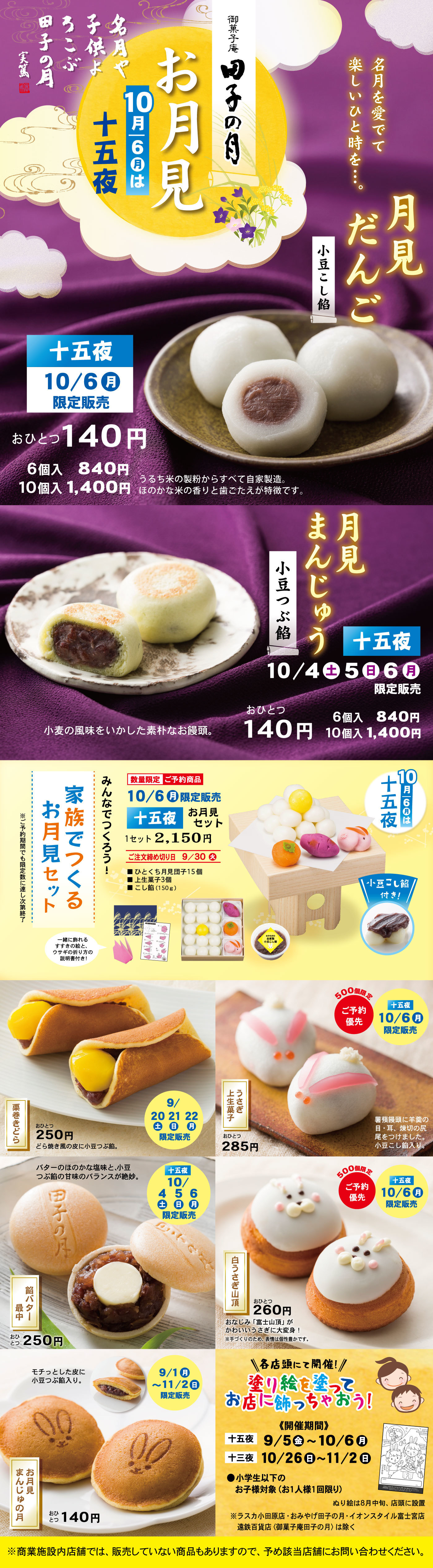 御菓子司 田子の月 お月見 名月や子供よろこぶ田子の月 名月を愛でて楽しいひと時を… 10月6日は十五夜 お月見だんご 小豆こし餡 十五夜10/6月限定販売 おひとつ140円 6個入840円 10個入1,400円 うるち米の製粉からすべて自家製造。ほのかな米の香りと歯ごたえが特徴です。 月見まんじゅう 小豆つぶ餡 十五夜10/4土5日6月限定販売 おひとつ140円 6個入840円 10個入1,400円 小麦の風味をいかした素朴なお饅頭。 みんなでつくろう！家族でお月見セット 10/6月限定販売 十五夜お月見セット1セット2,150円 ご注文締め切り9/30 ひとくち月見団子15個 里芋3個 うさぎ3個 こし餡（150g） ※セットに含まれる器具やお皿はついておりません。 十五夜10月6日は十五夜 こし餡付き！ 鳴門金時どらやき いもっ娘 9/20土21日22月 おひとつ250円 パリッと香ばしい皮でしっとり鳴門金時あんをサンド。 つっきい上生菓子 おひとつ285円 500個限定 ご予約優先 十五夜10/6月限定販売 素材を生かした上品な味わい。月夜に遊ぶうさぎを表現しました。 田子の月最中 つきみ最中 10/4土5日6月限定販売 おひとつ250円 モチッとした皮に小豆つぶ餡入り。 500個限定 ご予約優先 白うさぎ山頂 おひとつ260円 お子さまに大人気！かわいいうさぎ山頂が登場しました。 9/1月〜11/2日限定販売 お月見まんじゅうの月 おひとつ140円 各店頭にて開催！塗り絵を塗ってお店に飾っちゃおう！〈開催期間〉十五夜9/5金〜10/6月 十三夜10/26日〜11/2日 小学生以下のお子様対象（お一人様1枚限り） ※商業施設内店舗では、販売していない商品もありますので、予め数店舗にお問い合わせください。