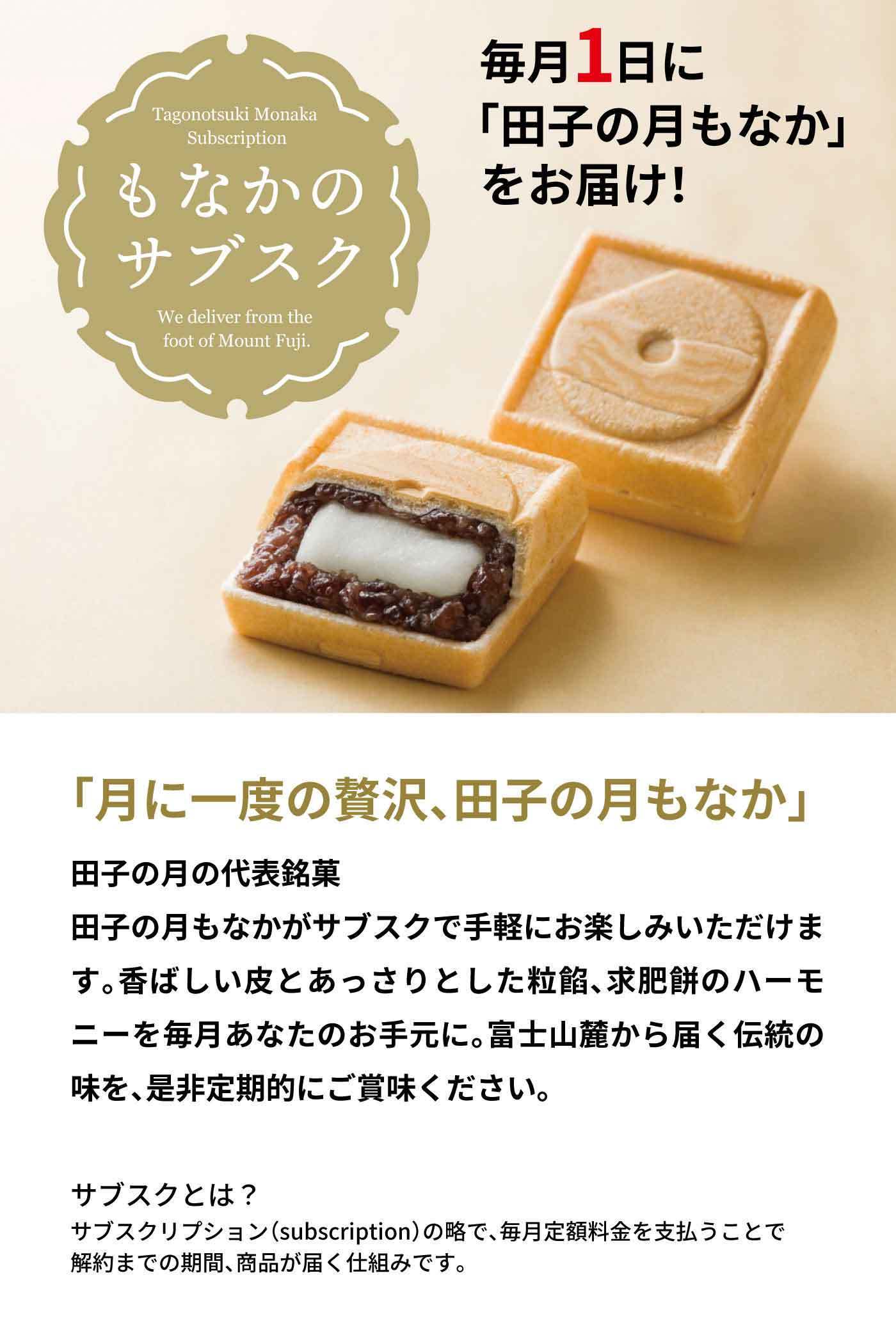 Tagonotsuki Monaka Subscription もなかのサブスク We deliver from the foot of Mount Fuji. 毎月1日に「田子の月もなか」をお届け！ 「月に一度の贅沢、田子の月もなか」 田子の月の代表銘菓 田子の月もなかがサブスクで手軽にお楽しみいただけます。香ばしい皮とあっさりとした粒餡、求肥餅のハーモニーを毎月あなたのお手元に。富士山麓から届く伝統の味を、是非定期的にご賞味ください。 サブスクとは？ サブスクリプション（subscription）の略で、毎月定額料金を支払うことで解約までの期間、商品が届く仕組みです。