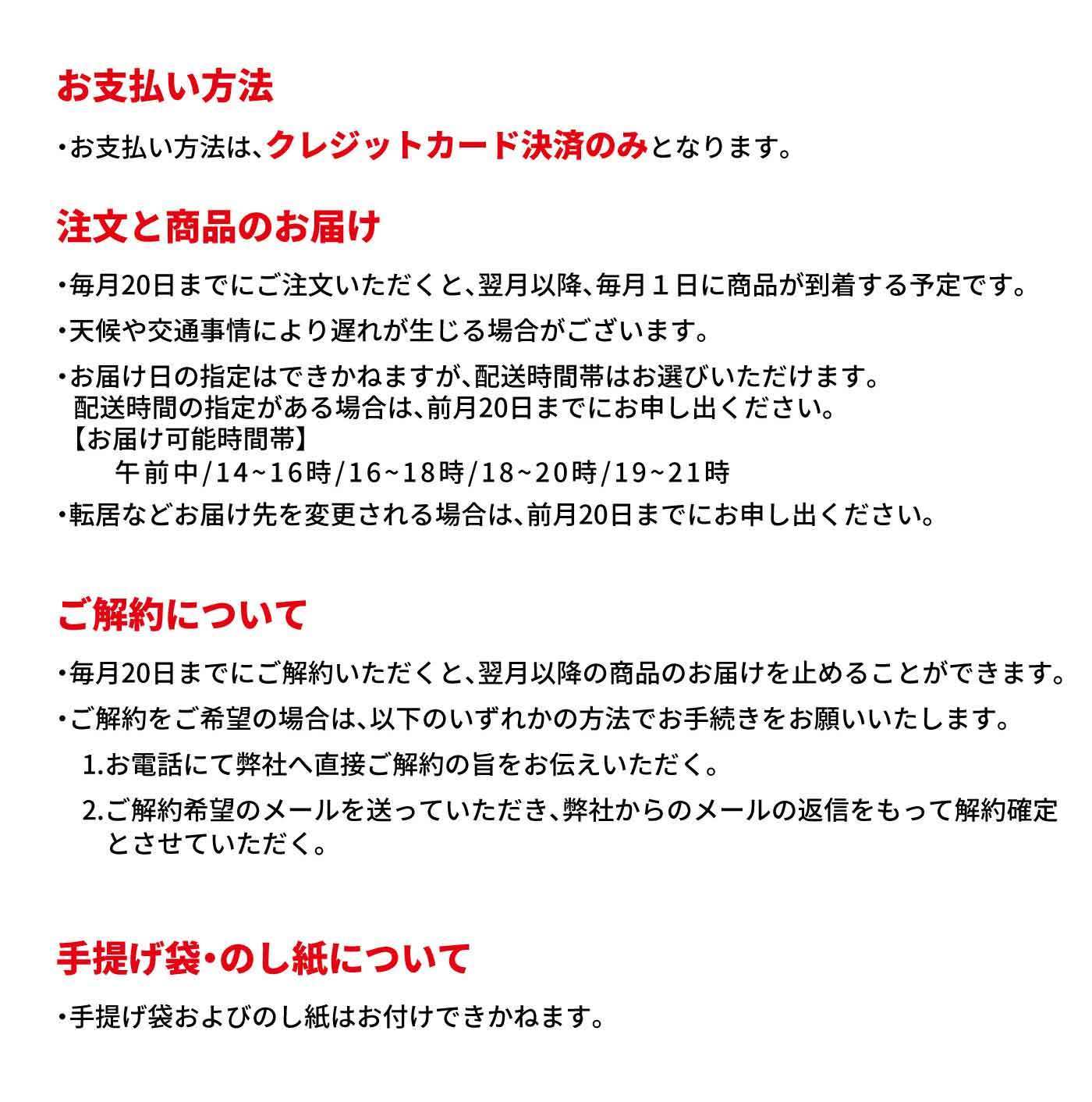 お支払い方法 ・お支払い方法は、クレジットカード決済のみとなります。 注文と商品のお届け ・毎月20日までにご注文いただくと、翌月以降、毎月1日に商品が到着する予定です。 ・天候や交通事情により遅れが生じる場合がございます。 ・お届け日の指定はできかねますが、配送時間帯はお選びいただけます。 配送時間の指定がある場合は、前月20日までにお申し出ください。 【お届け可能時間帯】 午前中／14〜16時／16〜18時／18〜20時／19〜21時 ・転居などお届け先を変更される場合は、前月20日までにお申し出ください。 ご解約について ・毎月20日までにご解約いただくと、翌月以降の商品のお届けを止めることができます。 ・ご解約をご希望の場合は、以下のいずれかの方法でお手続きをお願いいたします。 1. お電話にて弊社へ直接ご解約の旨をお伝えいただく。 2. ご解約希望のメールを送っていただき、弊社からのメールの返信をもって解約確定とさせていただく。 手提げ袋・のし紙について ・手提げ袋およびのし紙はお付けできかねます。