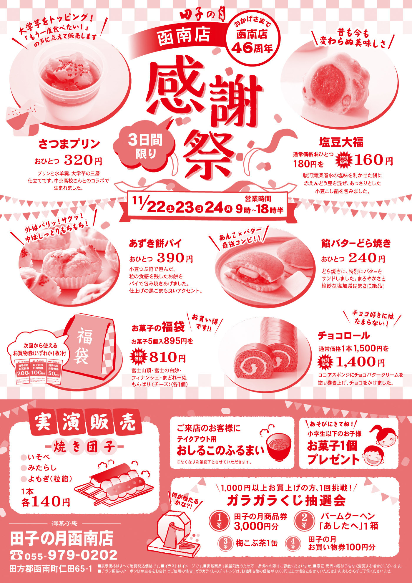 田子の月 函南店 感謝祭 おかげさまで函南店46周年！ 🍠 さつまプリン おひとつ 320円 「お芋を食べたい！」の声に応えて販売。プリンと蜜煮大学芋の二層仕立てで、芋本来の甘みとコクが楽しめます。 🌕 塩豆大福 通常価格180円 → 特価160円 駿河湾深層水の塩を利かせた餅に赤えんどう豆を混ぜ、あっさりとした小豆こし餡を包みました。 🍵 あずき餅パイ おひとつ 390円 小豆こし餡を包んでこんがり焼き上げたパイ。仕上げに黒糖の蜜をトッピング。 🍞 館バターどら焼き おひとつ 240円 あんこと特製バターをサンド。まろやかな塩味と甘みが絶妙な味わい。 🎁 お菓子の福袋 お菓子5品入 895円 → 810円 富士山頂・玉の井最中・フォンデンテ・もんぱり（チーズ）など。 🍫 チョコロール 通常価格1本1,500円 → 1,400円 ふんわりスポンジにチョコ生クリームを巻いた人気ロール。 🍡 実演販売 焼き団子（いそべ・みたらし・小豆） 各140円 ☕ ご来店のお客様に「おしるこのふるまい」（テイクアウト用） ※なくなり次第終了 🎲 ガラガラくじ抽選会（1,000円以上お買い上げで1回挑戦） 1等：田子の月商品券3,000円分 2等：バームクーヘン「あしたへ」1箱 3等：梅こぶ茶1缶 4等：田子の月お買い物券100円分 👧 お子様プレゼント：小学生以下のお子様にお菓子1個 🗓 開催日：11/22(土)・23(日)・24(月) 9時〜18時半 📍 田子の月 函南店（静岡県田方郡函南町仁田65-1） 📞 055-979-0202