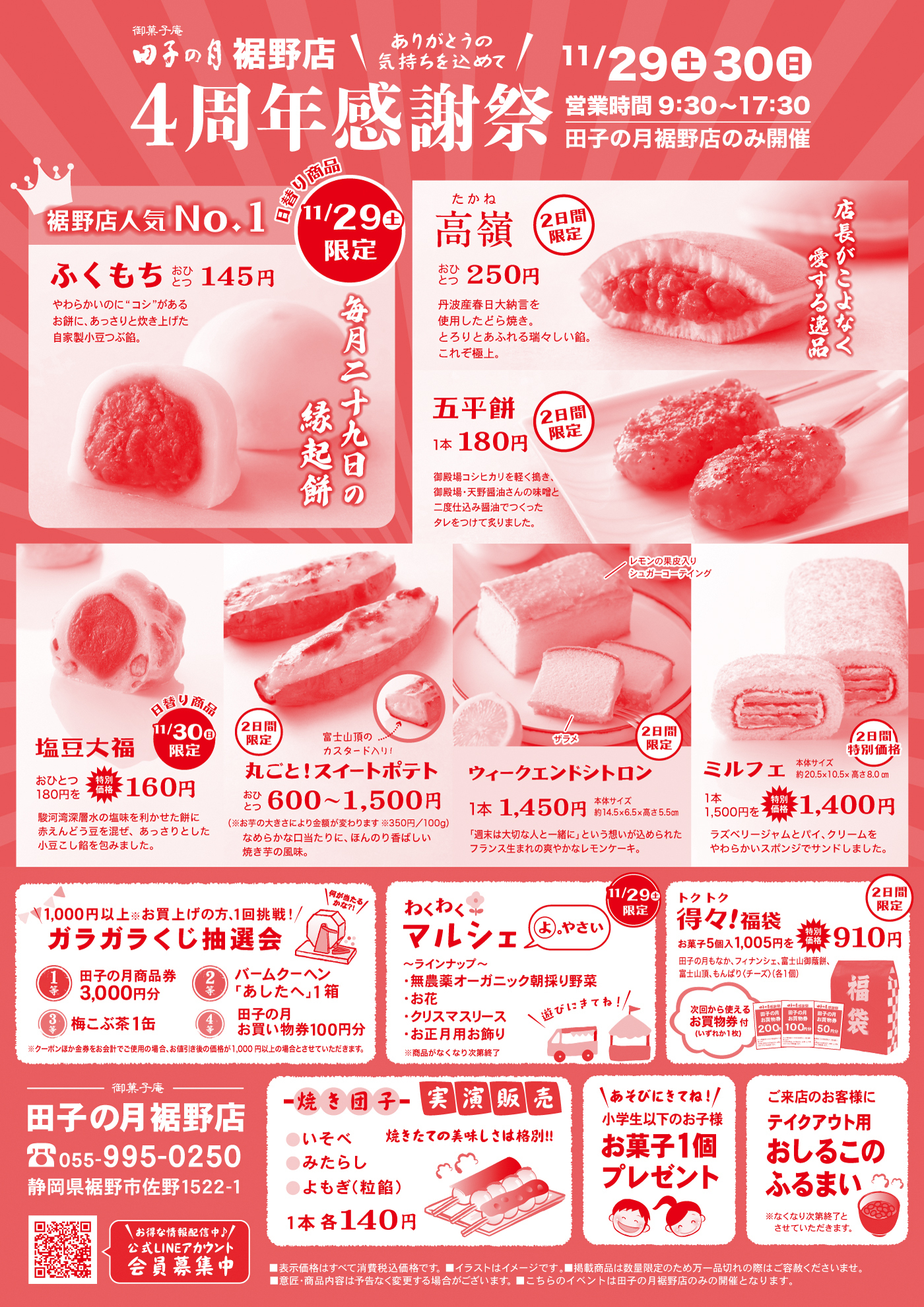 田子の月裾野店 ありがとうの気持ちを込めて 4周年感謝祭 11/29土 30日 営業時間9:30〜17:30 田子の月裾野店のみ開催 裾野店人気No.1 11/29土限定 ふくもち おひとつ145円 やわらかんわりに“コシ”があるお餅に、あっさりとした甘さの自家製つぶ餡。毎月二十九日の縁起餅 2日間限定 たかね おひとつ250円 大納言丹波大納言を使用したどら焼き。どら焼きをうなぎる、これぞ極上。店長がこよなく愛する逸品 五平餅 1本180円 2日間限定 御殿場こしひかりを使用。特製ゴマ醤油ダレの香りと旨味がじんわり広がります。 県おつまみ 塩豆大福 おひとつ160円 11/30日限定 通常価格おひとつ180円を特別価格に。練乳豆乳寒天の味を引き出した餡に赤えんどう豆を混ぜ、あっさりとした小豆こし餡を包みました。 丸ごと！スイートポテト 2日間限定 富士山頂のカスタード入り 350円/100g 1本600〜1,500円 ウィークエンドシトロン 1本1,450円 2日間限定 レモンの果皮入りシュガーコーティング “週末は大切な人と一緒に”という想いが込められたフランス生まれのさわやかなレモンケーキ。 ミルフェ 1本1,400円 2日間特別価格 通常価格1本1,500円を特別価格に。サクサクのミルフィーユパイ。クリームとやわらかいスポンジで包みました。 トク！得々！福袋 お菓子5点1,005円を910円 2日間限定 1,000円以上お買上げの方、1回挑戦！ ガラガラくじ抽選会 1等 田子の月商品券3,000円分 2等 バームクーヘン「あしたへ」1箱 梅こぶ茶1缶 3等 田子の月お買い物券100円分 わくわくマルシェ 11/29限定 ・シュラインナァー ・有機無農薬オーガニック朝採り野菜 ・新鮮たまご ・クリスマスリース ・店長厳選おすすめ商品 焼き団子 実演販売 いそべ、みたらし、小倉（粒餡）1本各140円 あそびにきてね！小学生以下のお子様 お菓子1個プレゼント ご来店のお客様にテイクアウト用 おしるこのふるまい※なくなり次第終了とさせていただきます 田子の月裾野店 055-995-0250 静岡県裾野市佐野1522-1 公式LINEアカウント 会員募集中