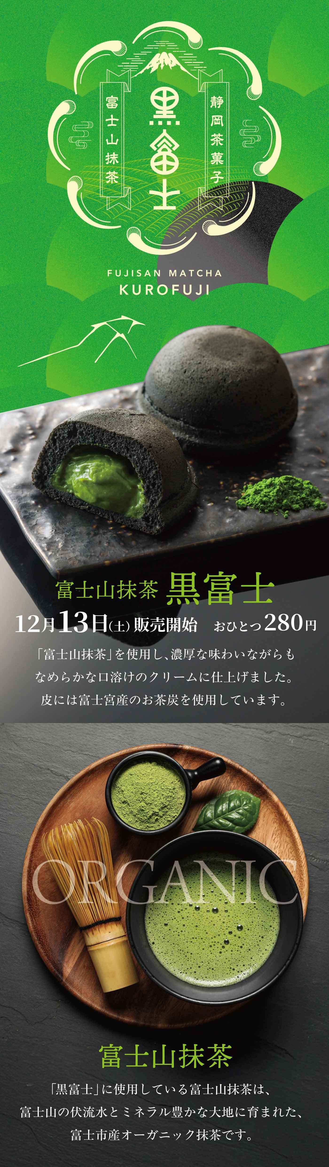 富士山抹茶 黒富士 12月13日(土) 販売開始　おひとつ280円 「富士山抹茶」を使用し、濃厚な味わいながらもなめらかな口溶けのクリームに仕上げました。皮には富士宮産のお茶炭を使用しています。  富士山抹茶 「黒富士」に使用している富士山抹茶は、富士山の伏流水とミネラル豊かな大地に育まれた、富士市産オーガニック抹茶です。