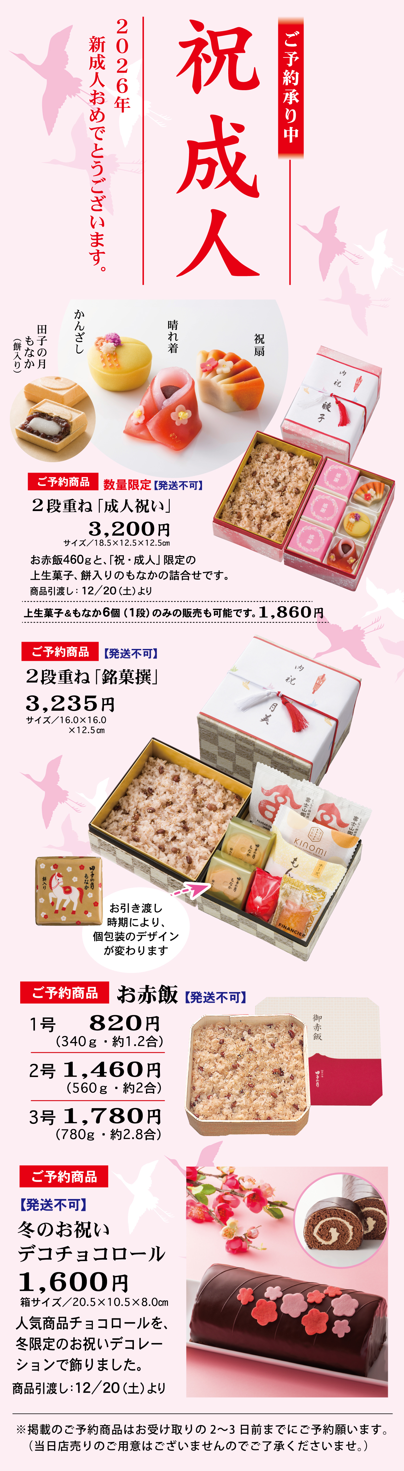 祝成人 ご予約承り中 2026年 新成人おめでとうございます。 田子の月もなか餅入り かんざし 晴れ着 祝扇 ご予約商品 数量限定【発送不可】 2段重ね「成人祝い」 3,200円 サイズ/18.5×12.5×12.5㎝ お赤飯460gと、「祝・成人」限定の生菓子。餅入りのもなかの詰合せです。 商品引渡し：12/20(土)より 上生菓子ともなか6個(1段)のみの販売も可能です。1,860円 ご予約商品【発送不可】 2段重ね「銘菓撰」 3,235円 サイズ/16.0×16.0×12.5㎝ お引き渡し時期により、個包装のデザインが変わります ご予約商品 お赤飯【発送不可】 1号 820円(340g・約1.2合) 2号 1,460円(560g・約2合) 3号 1,780円(780g・約2.8合) ご予約商品【発送不可】 冬のお祝いデコチョコロール 1,600円 箱サイズ/20.5×10.5×8.0㎝ 人気商品チョコロールを、冬限定のお祝いデコレーションで飾りました。 商品引渡し：12/20(土)より ※掲載のご予約商品はお受け取りの2～3日前までにご予約願います。(当日店売りのご用意はございませんのでご了承くださいませ)