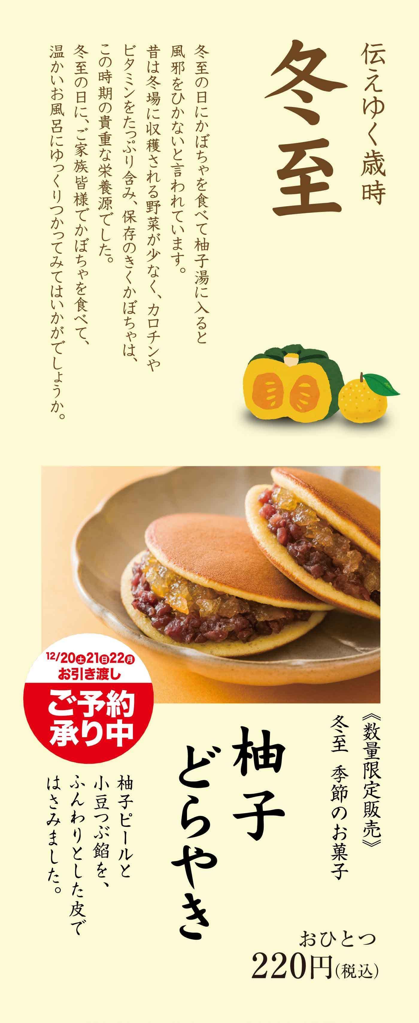 伝えゆく歳時 冬至 冬至の日にはかぼちゃを食べて柚子湯に入ると風邪をひかないと言われています。昔は冬場に収穫される野菜が少なく、カロチンやビタミンを豊富に含むかぼちゃはこの時期の貴重な栄養源でした。冬至の日に、ご家族様でかぼちゃを食べて、温かいお風呂にゆっくりつかってみてはいかがでしょうか。12/20(土)21(日)22(月)お引き渡し ご予約承り中 数量限定販売 冬至 季節のお菓子 柚子どらやき おひとつ220円(税込) 柚子ピールと小豆で餡を、ふんわりとした皮ではさみました。