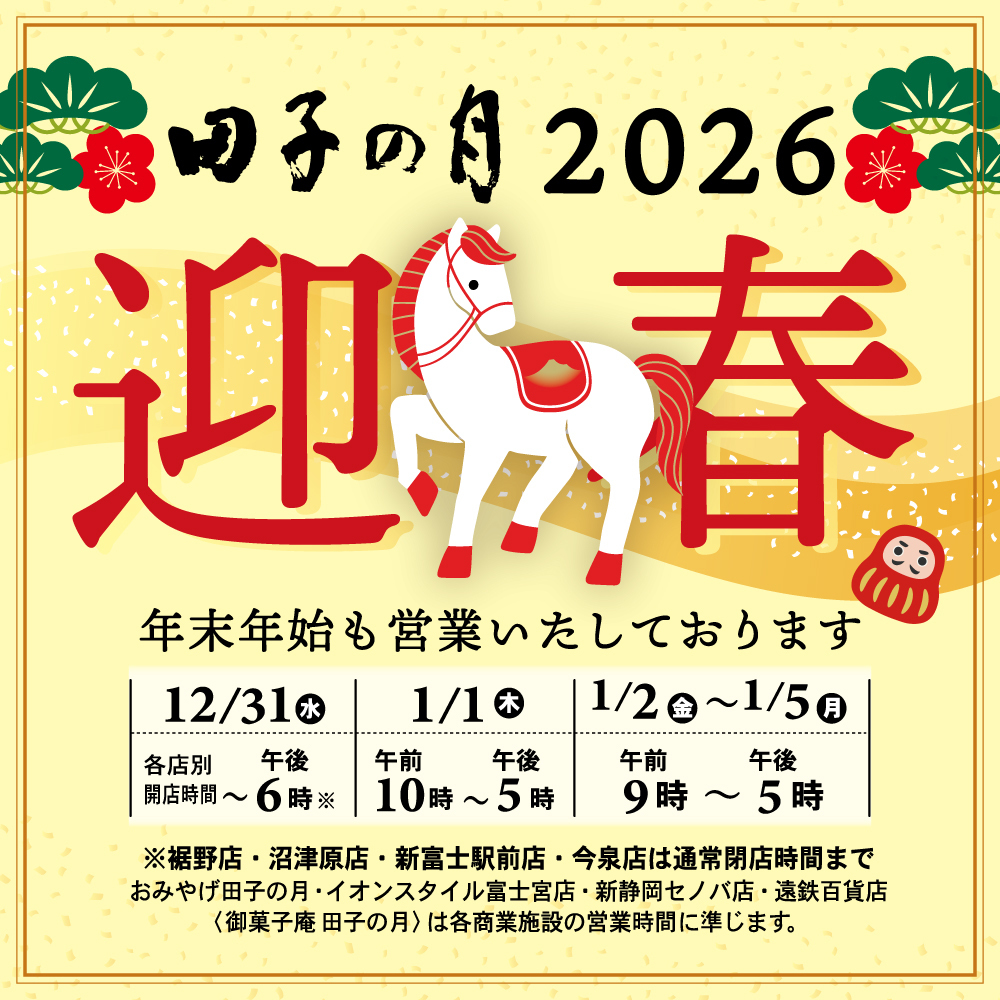 田子の月2026迎春 年末年始も営業いたしております 12/31(水) 各店別 開店時間〜午後6時※ 1/1(木) 午前10時〜午後5時 1/2(金)〜1/5(月) 午前9時〜午後5時 ※裾野店・沼津原店・新富士駅前店・今泉店は通常閉店時間まで おみやげ田子の月・イオンスタイル富士宮店・新静岡セノバ店・遠鉄百貨店〈御菓子庵田子の月〉は各商業施設の営業時間に準じます