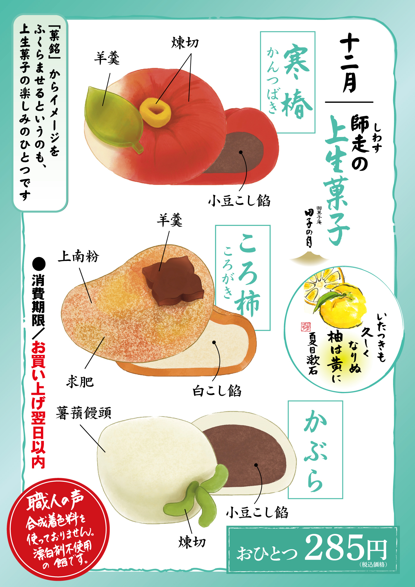 十二月 師走の上生菓子 寒椿 かんつばき 羊羹 焼切 小豆こし餡 ころ柿 ころがき 羊羹 上南粉 求肥 白こし餡 いとつきも久しくなりぬ柚は黄に 夏目漱石 かぶら 焼切 小豆こし餡 ●消費期限／お買い上げ翌日以内 「意匠」からイメージをふくらませるというのも、上生菓子の楽しみのひとつです 職人の声 合成着色料を使っておりません。漂白剤不使用の餡です。 おひとつ285円（税込価格）
