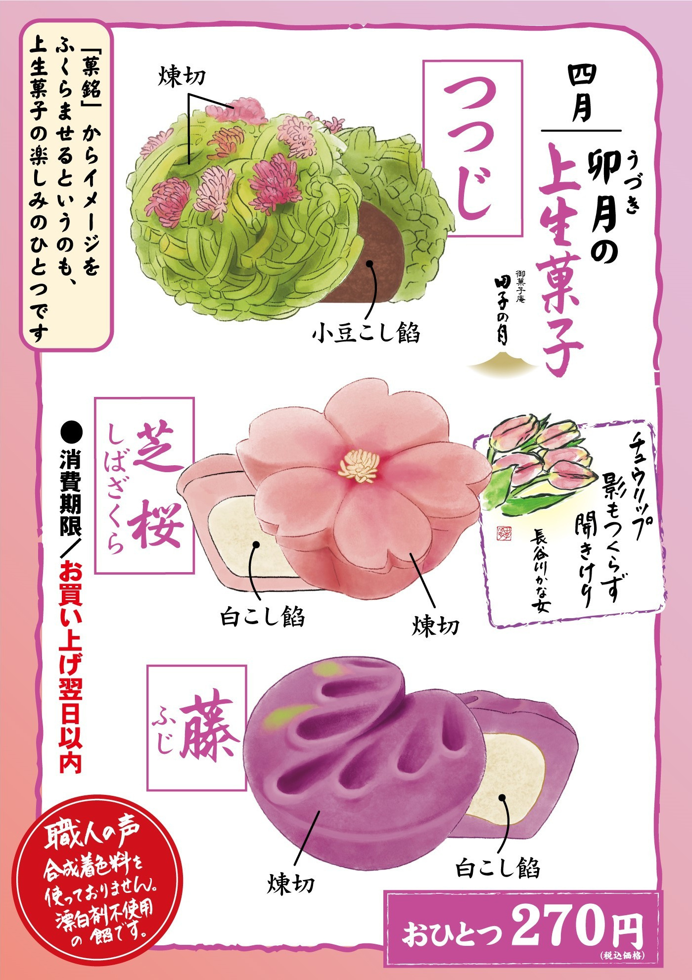 四月卯月うづきの上生菓子御菓子庵田子の月チュウリップ影もつくらず開きけり長谷川かな女つつじ煉切小豆こし餡芝桜しばざくら煉切白こし餡藤ふじ煉切白こし餡おひとつ270円(税込価格) 「菓銘」からイメージをふくらませるというのも、上生菓子の楽しみのひとつです●消費期限／お買い上げ翌日以内職人の声合成着色料を使っておりません。漂白剤不使用の餡です。