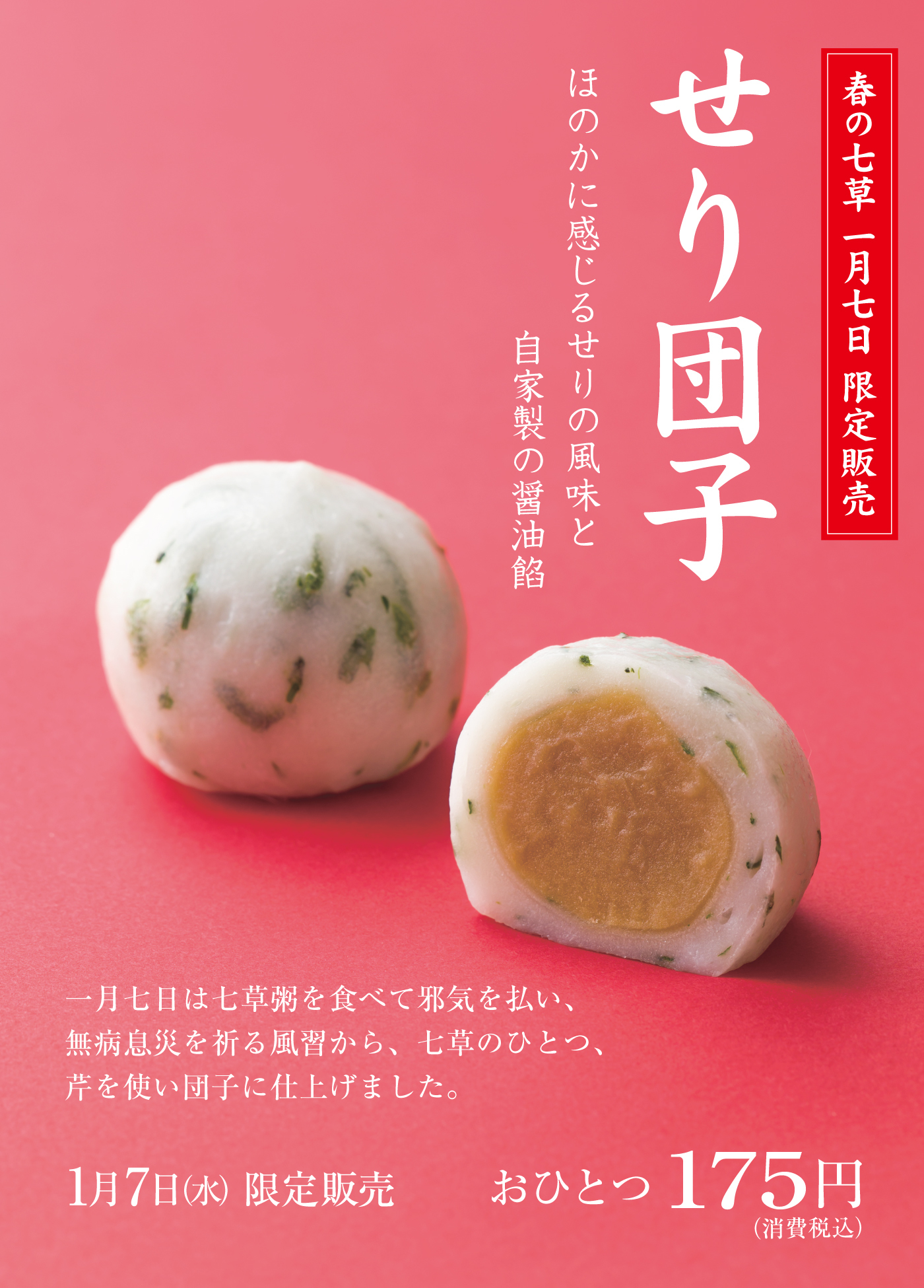 せり団子 ほのかに感じるせりの風味と 自家製の醤油餡 春の七草 一月七日限定販売 一月七日は七草粥を食べて邪気を払い、無病息災を祈る風習から、七草のひとつ、芹を使い団子に仕上げました。1月7日（水）限定販売 おひとつ175円（消費税込）