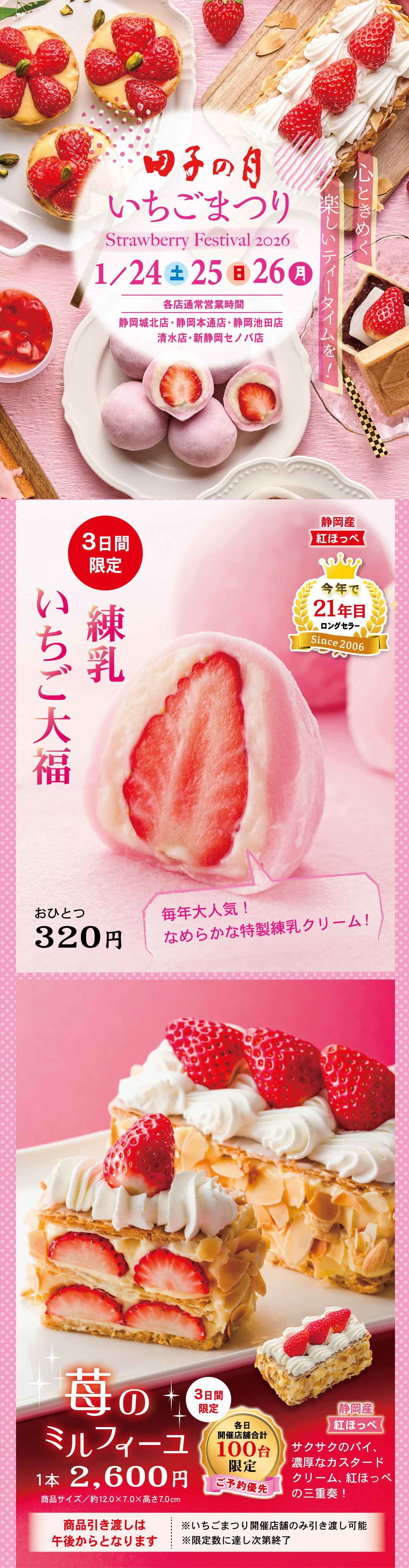 田子の月 いちごまつり Strawberry Festival 1/24（金）25（土）26（日） ※店舗により取扱商品が異なる場合がございます 3日間限定 いち練乳いちご大福 おひとつ320円 国産大粒いちご なめらかな特製練乳クリーム 苺のミルフィーユ 1本 2,600円